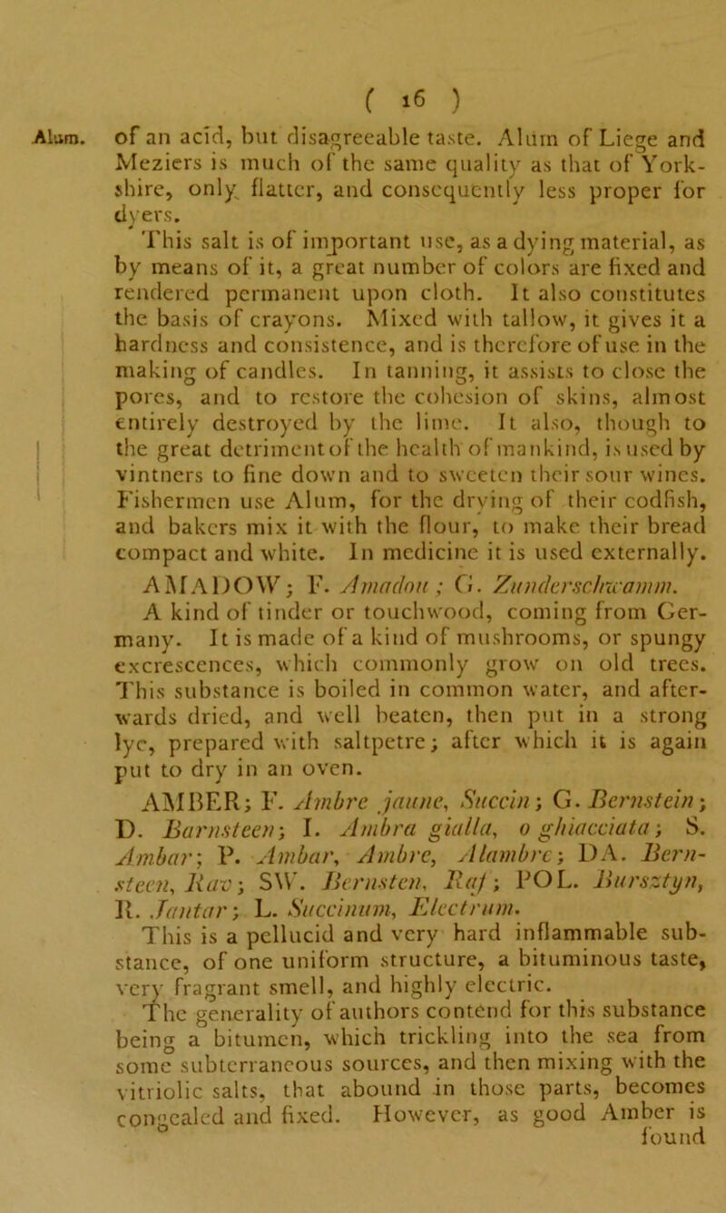 Alum, of an acid, but disagreeable taste. Alum of Liege and Meziers is much of the same quality as that of York- shire, only^ flatter, and consequently less proper for dyers. This salt is of important use, as a dying material, as by means of it, a great number of colors are fixed and rendered permanent upon cloth. It also constitutes the basis of crayons. Mixed with tallow, it gives it a hardness and consistence, and is therefore of use in the making of candles. In tanning, it assists to close the pores, and to restore the cohesion of skins, almost entirely destroyed by the lime. It also, though to the great detriment of the health of mankind, is used by vintners to fine down and to sweeten their sour wines. Fishermen use Alum, for the drying of their codfish, and bakers mix it with the flour, to make their bread compact and white. In medicine it is used externally. AMADOW; F. Amadou; G. Zionicrsc/raamm. A kind of tinder or touchwood, coming from Ger- many. It is made of a kind of mushrooms, or spungy excrescences, which commonly grow on old trees. This substance is boiled in common water, and after- wards dried, and well beaten, then put in a strong lyc, prepared with saltpetre; after which it is again put to dry in an oven. AMBER; F. Ambrc jau/ie, Succin; G. Bernstein; D. Barnsteen; I. Ambra gial/a, o ghiacciata; S. Ambar; P. Ambar, Ambrc, Alambrc; DA. Bern- steen, Rav; SW. Berlisten, Raj; POL. Bursztyn, R. Jantar; L. Succinum, Elect nun. This is a pellucid and very hard inflammable sub- stance, of one uniform structure, a bituminous taste, very fragrant smell, and highly electric. The generality of authors contend for this substance being a bitumen, which trickling into the sea from some subterraneous sources, and then mixing with the vitriolic salts, that abound in those parts, becomes concealed and fixed. However, as good Amber is ° found