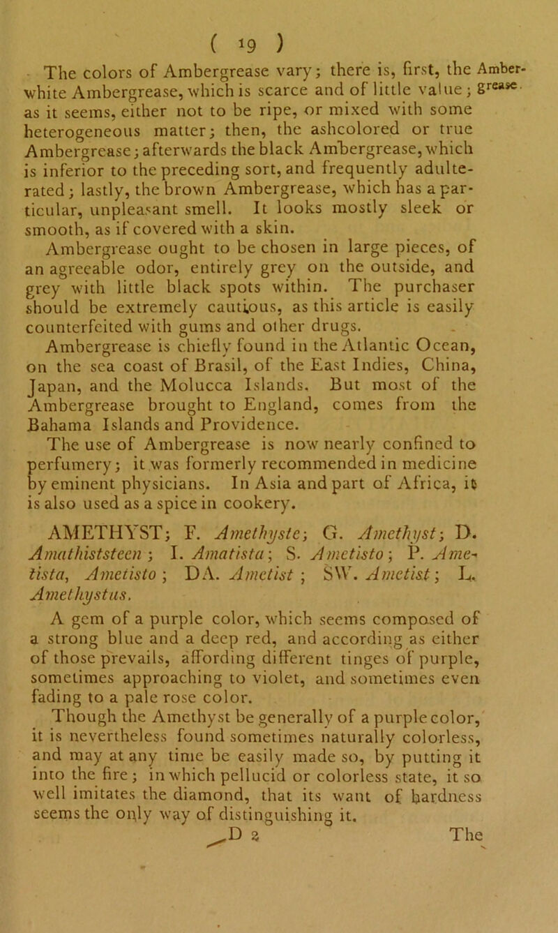 ( *9 ) The colors of Ambergrease vary; there is, first, the Amber, white Ambergrease, which is scarce and of little value ; grease as it seems, either not to be ripe, or mixed with some heterogeneous matter; then, the ashcolored or true Ambergrease; afterwards the black Ambergrease,which is inferior to the preceding sort, and frequently adulte- rated ; lastly, the brown Ambergrease, which has a par- ticular, unpleasant smell. It looks mostly sleek or smooth, as if covered with a skin. Ambergrease ought to be chosen in large pieces, of an agreeable odor, entirely grey on the outside, and grey with little black spots within. The purchaser should be extremely cautious, as this article is easily counterfeited with gums and other drugs. Ambergrease is chiefly found in the Atlantic Ocean, on the sea coast of Brasil, of the East Indies, China, Japan, and the Molucca Islands. But most of the Ambergrease brought to England, comes from the Bahama Islands and Providence. The use of Ambergrease is now nearly confined to perfumery; it was formerly recommended in medicine by eminent physicians. In Asia and part of Africa, it is also used as a spice in cookery. AMETHYST; F. Amethystc; G. Amethyst-, D. A mat hist st ecu ; I. Amatista; S- Ametisto ; P. Ame- tista, Ametisto-, DA. Ametist ; SVV. Ametist; L, Amethystus. A gem of a purple color, which seems composed of a strong blue and a deep red, and according as either of those prevails, affording different tinges of purple, sometimes approaching to violet, and sometimes even fading to a pale rose color. Though the Amethyst be generally of a purple color, it is nevertheless found sometimes naturally colorless, and may at any time be easily made so, by putting it into the fire; in which pellucid or colorless state, it so well imitates the diamond, that its want of hardness seems the oply way of distinguishing it.