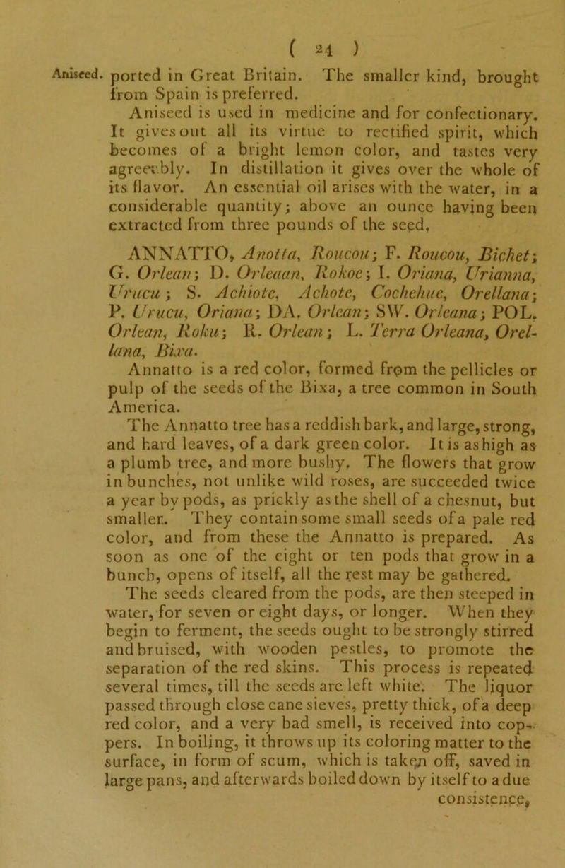 Aniseed, ported in Great Britain. The smaller kind, brought from Spain is preferred. Aniseed is used in medicine and for confectionary. It gives out all its virtue to rectified spirit, which becomes of a bright lemon color, and tastes very agreev.bly. In distillation it gives over the whole of its flavor. An essential oil arises with the water, in a considerable quantity; above an ounce having been extracted from three pounds of the seed. ANNATTO, Anotta, Rnucou; F. Roucou, Bichet; G. Orlean; D. Orleaan, Rokoe; I. Oriana, Urianna, Urucu; S. Achiotc, Achote, Cochehue, Orellana; P. Urucu, Oriana; DA. OrleanS\Vr. Orleana; POL. Orlean, Roku; R. Orlean; L. Terra Orleana, Orel- lana, Bi.ra. Annatto is a red color, formed from the pellicles or pulp of the seeds of the Bixa, a tree common in South America. The Annatto tree has a reddish bark, and large, strong, and hard leaves, of a dark green color. It is as high as a plumb tree, and more bushy. The flowers that grow in bunches, not unlike wild roses, are succeeded twice a year by pods, as prickly as the shell of a chesnut, but smaller.. They contain some small seeds of a pale red color, and from these the Annatto is prepared. As soon as one of the eight or ten pods that grow in a bunch, opens of itself, all the rest may be gathered. The seeds cleared from the pods, are then steeped in water, for seven or eight days, or longer. When they begin to ferment, the seeds ought to be strongly stirred and bruised, with wooden pestles, to promote the separation of the red skins. This process is repeated several times, till the seeds are left white. The liquor passed through close cane sieves, pretty thick, of a deep red color, and a very bad smell, is received into cop- pers. In boiling, it throws up its coloring matter to the surface, in form of scum, which is taken off, saved in large pans, and afterwards boiled down by itself to a due consistence,