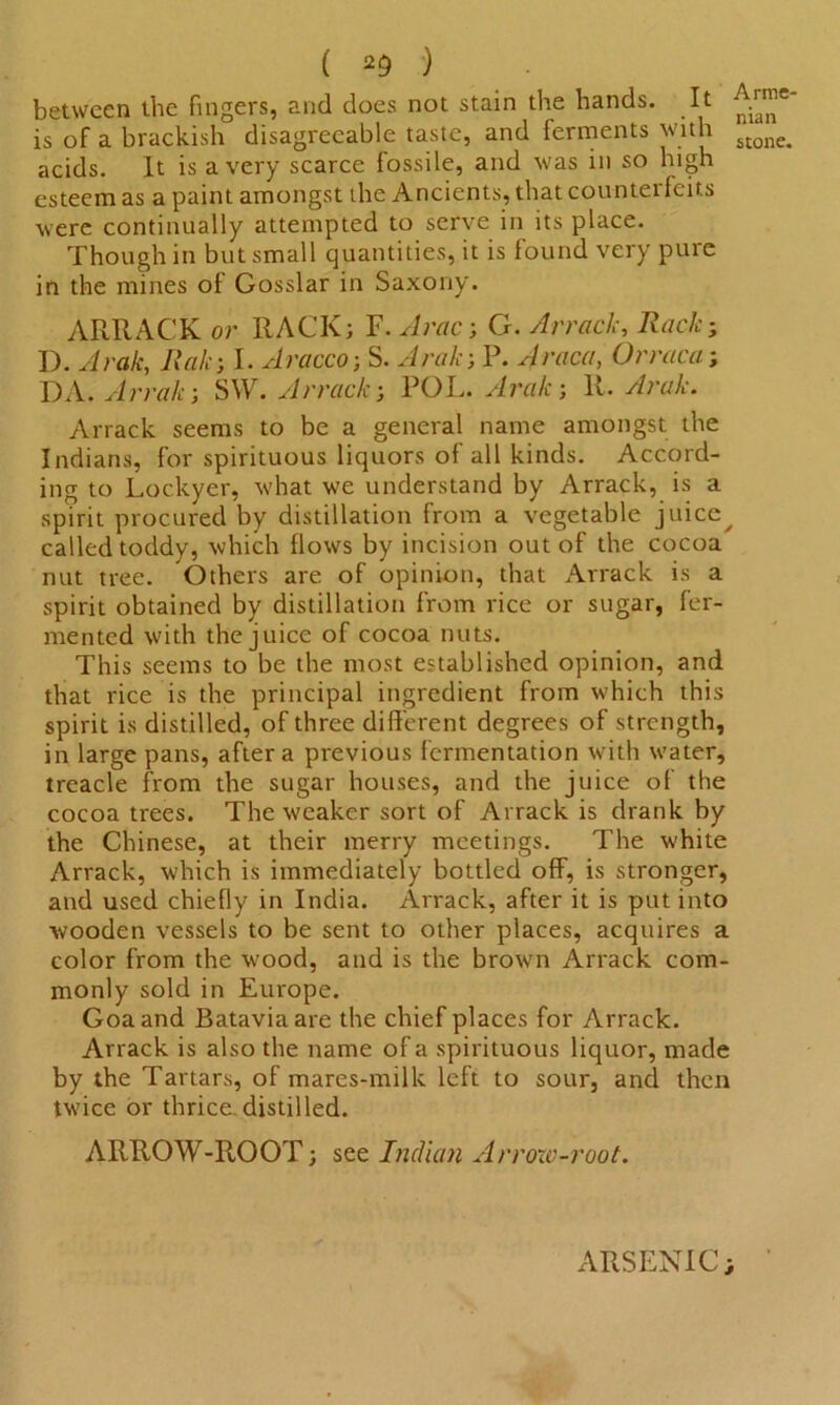 between the fingers, and does not stain the hands. It A™e' is of a brackish disagreeable taste, and ferments with Monc# acids. It is a very scarce fossile, and w?as in so high esteem as a paint amongst the Ancients, that counterfeits were continually attempted to serve in its place. Though in but small quantities, it is found very pure in the mines of Gosslar in Saxony. ARRACK or RACK; F. Arac; G. Arrack, Rack; I). Arak, Rak; I. Aracco; S. Aralr, P. Araca, Orraca; DA. Arrak; SW. Arrack; POL. Arak; R. Arak. Arrack seems to be a general name amongst the Indians, for spirituous liquors of all kinds. Accord- ing to Lockyer, what we understand by Arrack, is a spirit procured by distillation from a vegetable juice^ called toddy, which flows by incision out of the cocoa nut tree. Others are of opinion, that Arrack is a spirit obtained by distillation from rice or sugar, fer- mented with the juice of cocoa nuts. This seems to be the most established opinion, and that rice is the principal ingredient from which this spirit is distilled, of three different degrees of strength, in large pans, after a previous fermentation with water, treacle from the sugar houses, and the juice of the cocoa trees. The weaker sort of Arrack is drank by the Chinese, at their merry meetings. The white Arrack, wdrich is immediately bottled off, is stronger, and used chiefly in India. Arrack, after it is put into wooden vessels to be sent to other places, acquires a color from the wood, and is the brown Arrack com- monly sold in Europe. Goa and Batavia are the chief places for Arrack. Arrack is also the name of a spirituous liquor, made by the Tartars, of mares-milk left to sour, and then twice or thrice.distilled. ARROW-ROOT; see Indian Arrow-root. ARSENIC;