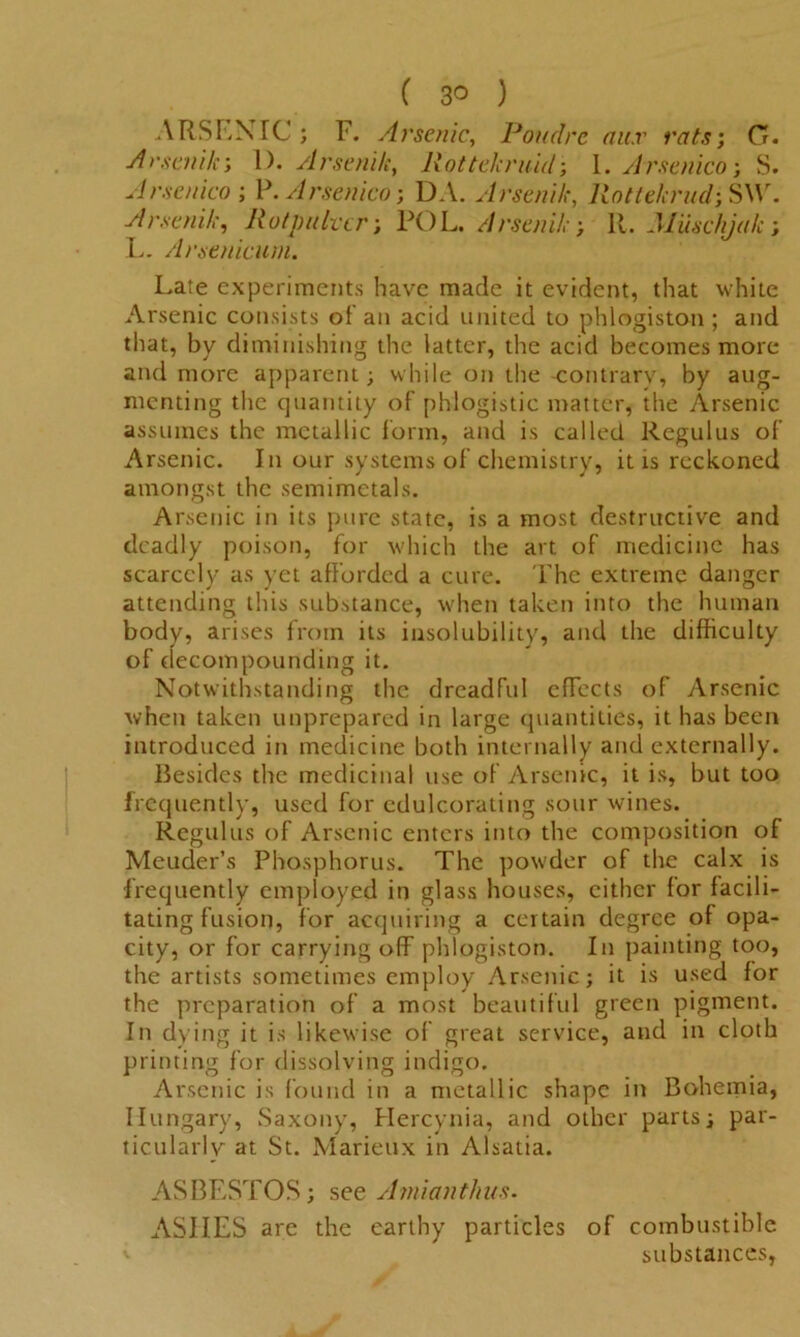 ARSLNTC ; F. Arsenic, Poudrc au.r rats’, 0. Arsenik; 1). Arseni/e, Rottekruid; I. Arsenico-, S. Arsenico ; P. Arsenico; DA. Arsenik, Rotte/crud; S\\r. Arsenik, Rotpultcr; POL. Arsenik', 11. Muschjak; L. Arsenicum. Late experiments have made it evident, that white Arsenic consists ol an acid united to phlogiston; and that, by diminishing the latter, the acid becomes more and more apparent; while on the -contrary, by aug- menting the quantity of phlogistic matter, the Arsenic assumes the metallic form, and is called Regulus of Arsenic. In our systems of chemistry, it is reckoned amongst the semimetals. Arsenic in its pure state, is a most destructive and deadly poison, for which the art of medicine has scarcely as yet afforded a cure. The extreme danger attending this substance, when taken into the human body, arises from its insolubility, and the difficulty of decompounding it. Notwithstanding the dreadful efFects of Arsenic when taken unprepared in large quantities, it has been introduced in medicine both internally and externally. Besides the medicinal use of Arsenic, it is, but too frequently, used for edulcorating sour wines. Regulus of Arsenic enters into the composition of Mcuder’s Phosphorus. The powder of the calx is frequently employed in glass houses, either for facili- tating fusion, for acquiring a certain degree of opa- city, or for carrying off phlogiston. In painting too, the artists sometimes employ Arsenic; it is used for the preparation of a most beautiful green pigment. In dying it is likewise of great service, and in cloth printing for dissolving indigo. Arsenic is found in a metallic shape in Bohemia, Hungary, Saxony, Hercynia, and other parts; par- ticularly at St. Marieux in Alsatia. ASBESTOS; see Amianthus. ASIIES are the earthy particles of combustible substances,