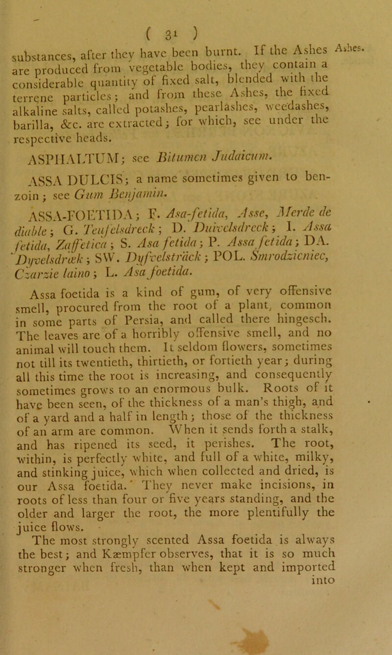 substances, after they have been burnt. If the Ashes Ashes are produced from vegetable bodies, they contain a considerable quantity of fixed salt, blended with the terrene particles; and Irom these Ashes, the hxe alkaline salts, called potashes, pcarlashes, weedashes, barilla, &c. are extracted; for which, see under the respective heads. ASPIIALTUM; see Bitumen Judaicum. ASSA DULCIS; a name sometimes given to ben- zoin ; see Gum JBcnjamin. ASSA-FOETIDA; F. Asa-fetida, Jssc, Merde de diublel G. Teufelsdreck; D. Dukclsdrcck; 1. Asset fetida, Zaffeticd j S. Asa fetida; P. Assa fetida; DA. Dyvelsdreek SW. JDyfcelstr'dck; POL. Snirodzicniec, Czarzie laino; L. Asa foetida. Assa foetida is a kind of gum, of very offensive smell, procured from the root of a plant, common in some parts of Persia, and called there hingesch. The leaves arc of a horribly offensive smell, and no animal will touch them. It seldom flowers, sometimes not till its twentieth, thirtieth, or fortieth year; during all this time the root is increasing, and consequently sometimes growTs to an enormous bulk. Roots of it have been seen, of the thickness of a man’s thigh, and of a yard and a half in length; those oi the thickness of an arm are common. When it sends forth a stalk, and has ripened its seed, it perishes. The root, within, is perfectly white, and full of a white, milky, and stinking juice, which when collected and dried, is our Assa foetida. ’ They never make incisions, in roots of less than four or five years standing, and the older and larger the root, the more plentifully the juice flows. The most strongly scented Assa foetida is always the best; and Kaempfcr observes, that it is so much stronger when fresh, than when kept and imported into