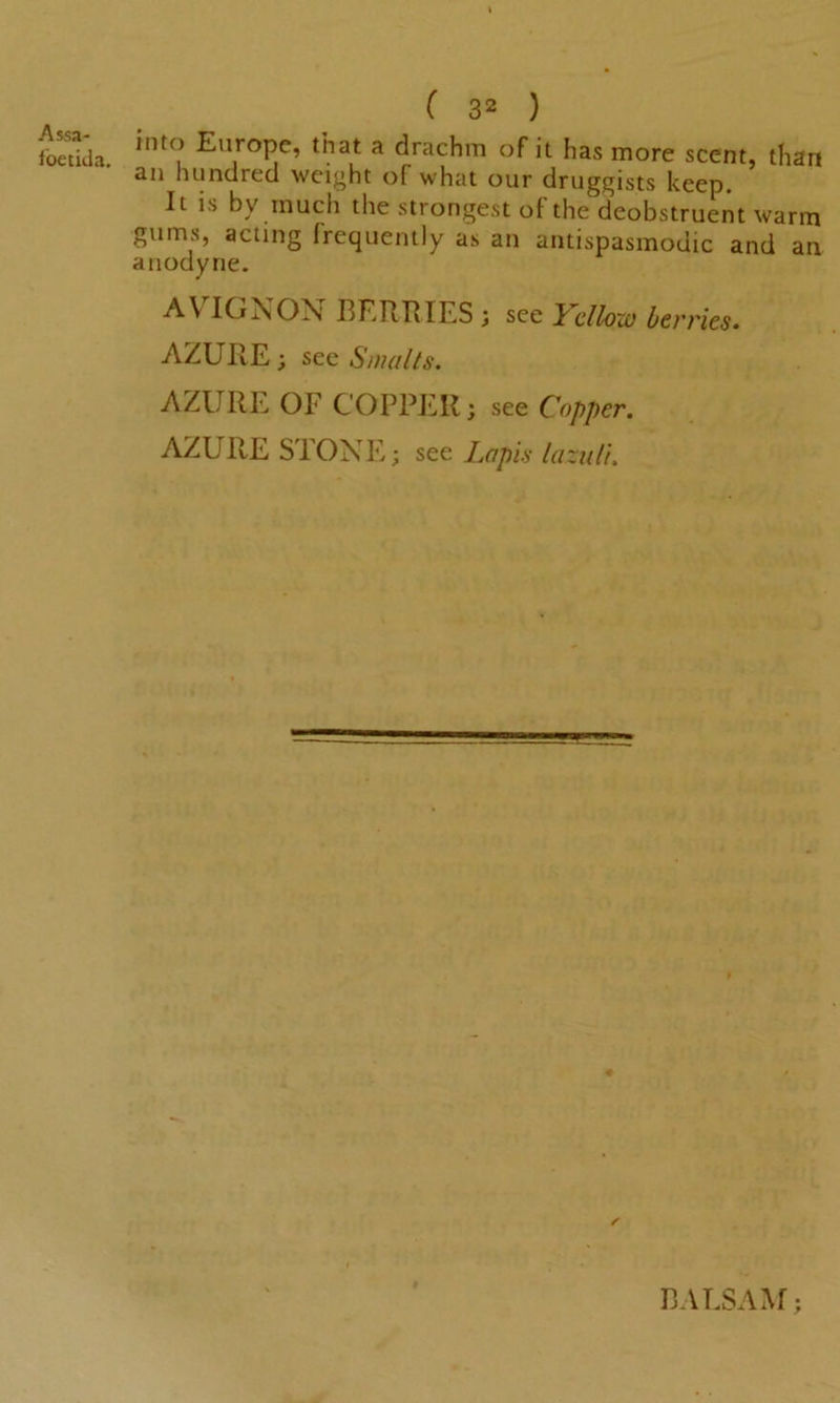 fbetida. ( 32 ) into Europe, that a drachm of it has more scent, than an hundred weight of what our druggists keep. It is bv much the strongest of the deobstruent warm gums, acting frequently as an antispasmodic and an anodyne. AVIGNON BERRIES ; see Yellow berries. AZURE; see Smalts. AZURE OF COPPER; see Copper. AZURE STONE; see Lapis lazuli. BALSAM;