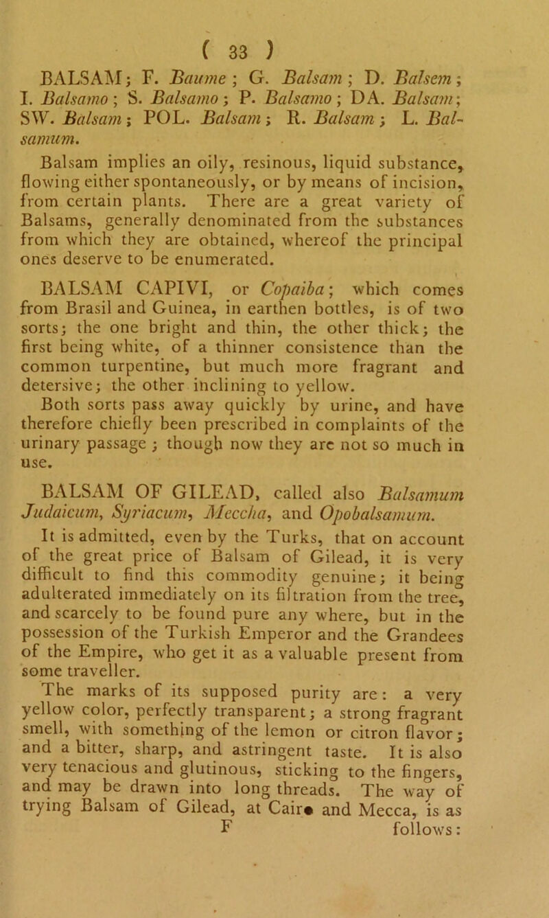 BALSAM; F. Baume ; G. Balsam ; D. Balsem; I. Balsamo ; S. Balsamo; P. Balsamo ; DA. Balsam; SW. Balsam ; POL. Balsam ; R. Balsam ; L. samum. Balsam implies an oily, resinous, liquid substance, flowing either spontaneously, or by means of incision, from certain plants. There are a great variety of Balsams, generally denominated from the substances from which they are obtained, whereof the principal ones deserve to be enumerated. BALSAM CAPIVI, or Copaiba; which comes from Brasil and Guinea, in earthen bottles, is of two sorts; the one bright and thin, the other thick; the first being white, of a thinner consistence than the common turpentine, but much more fragrant and detersive; the other inclining to yellow. Both sorts pass away quickly by urine, and have therefore chiefly been prescribed in complaints of the urinary passage ; though now they arc not so much in use. BALSAM OF GILEAD, called also Balsamum Judaicum, Syriacum, Mecchq, and Opobalsamum. It is admitted, even by the Turks, that on account of the great price of Balsam of Gilead, it is very difficult to find this commodity genuine; it being adulterated immediately on its filtration from the tree, and scarcely to be found pure any where, but in the possession of the Turkish Emperor and the Grandees of the Empire, who get it as a valuable present from some traveller. The marks of its supposed purity are: a very yellow color, perfectly transparent; a strong fragrant smell, with something of the lemon or citron flavor; and a bitter, sharp, and astringent taste. It is also very tenacious and glutinous, sticking to the fingers, and may be drawn into long threads. The way of trying Balsam of Gilead, at Cair* and Mecca, is as F follows: