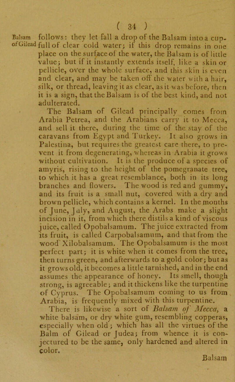 Balsam follows: they let fall a drop of the Balsam into a ctip- ofGilead fuli of clear cold water; if this drop remains in one place on the surfaced the water, the Balsam is of little value; but if it instantly extends itself, like a skin or pellicle, over the whole surface, and this skin is even and clear, and may he taken off the water with a hair, silk, or thread, leaving it as clear, as it was before, then it is a sign, that the Balsam is of the best kind, and not adulterated. The Balsam of Gilead principally comes from Arabia Petrea, and the Arabians carry it to Mecca, and sell it there, during the time of the stay of the caravans from Egypt and Turkey. It also grows in Palestina, but requires the greatest care there, to pre- vent it from degenerating, whereas in Arabia it grows without cultivation. It is the produce of a species of amyris, rising to the height of the pomegranate tree, to which it has a great resemblance, both in its long branches and flowers. The wood is red and gummy, and its fruit is a small nut, covered with a dry and brown pellicle, which contains a kernel. In the months of June, July, and August, the Arabs make a slight incision in it, from which there distils a kind of viscous juice, called Opobalsamum. The juice extracted from its fruit, is called Carpobalsamum, and that from the wood Xilobalsamum. The Opobalsamum is the most perfect part; it is white when it comes from the tree, then turns green, and afterwards to a gold color; but as it growsold, itbecomes a little tarnished, and in the end assumes the appearance of honey. Its smell, though strong, is agreeable; and it thickens like the turpentine of Cyprus. The Opobalsamum coming to us from Arabia, is frequently mixed with this turpentine. There is likewise a sort of Balsam of Mecca, a white balsam, or dry white gum, resembling copperas, especially when old; which has all the virtues of the Balm of Gilead or Judea; from whence it is con- jectured to be the same, only hardened and altered in color.