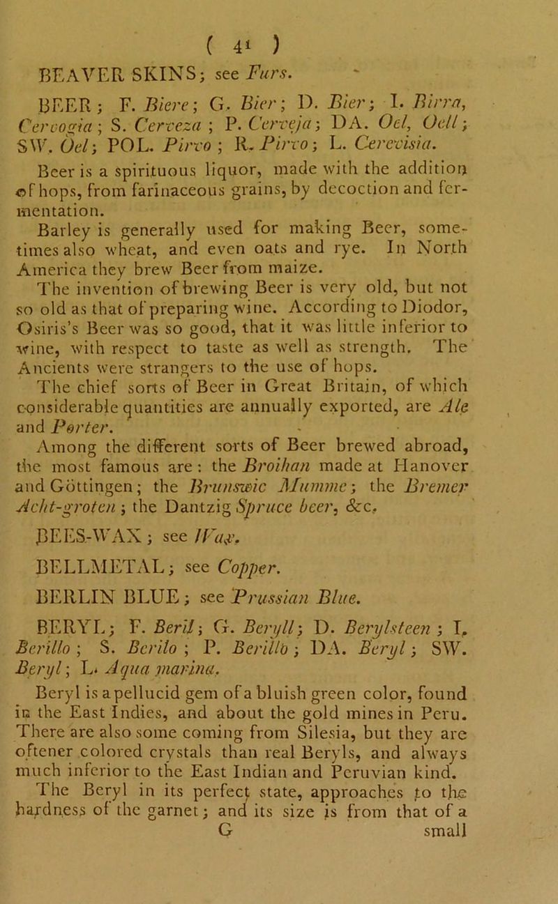 ( 4* ) BEAVER SKINS; see Furs. BEER; F. Biere; G, Bier; D. .Bier; I. Birr/r, Cervogia; S. Cervezu ; P. Cerveja; DA. 0t7, (Jell; S\V, Ot7; POL. Pino ; R. Pirro; L. Cerevisia. Beer is a spirituous liquor, made with the addition of hops, from farinaceous grains, by decoction and fer- mentation. Barley is generally used for making Beer, some- times also wheat, and even oats and rye. In North America they brew Beer from maize. The invention of brewing Beer is very old, but not so old as that of preparing wine. According to Diodor, Osiris’s Beer was so good, that it was little inferior to wine, with respect to taste as well as strength. The Ancients were strangers to the use of hops. The chief sorts of Beer in Great Britain, of which considerable quantities are annually exported, are Ale and Porter. Among the different sorts of Beer brewed abroad, the most famous are : the Broihan made at Hanover and Gottingen; the Brunswic Mummc; the Bremer Acht-grotcn ; the Dantzig Spruce beer, See. BEES-WAX ; see Wa$, BELLMETAL; see Copper. BERLIN BLUE; see Prussian Blue. BERYL; F. Beril; G. Ben/ll; D. Beryls teen ; T, Berillo ; S. Bcrilo ; P. Berillb; DA. Beryl; SW. Beryl; L* Aqua marina, Beryl is apellucid gem of a bluish green color, found in the East Indies, and about the gold mines in Peru. There are also some coming from Silesia, but they are oftener colored crystals than real Beryls, and always much inferior to the East Indian and Peruvian kind. The Beryl in its perfect state, approaches to the hardness of the garnet; and its size is from that of a G small