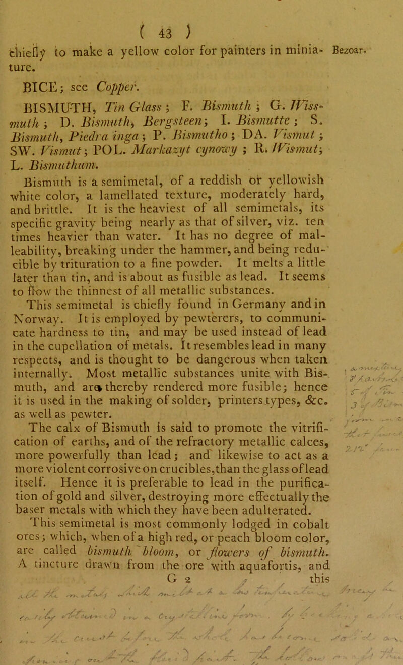 tiiiefly to make a yellow color for painters in minia- Bezoar. ture. BICE; see Copper. BISMUTH, Tin Glass ; F. Bismuth ; G. IViss- muth ; D. Bismuth > Bergs teen-, I. Bismut tc ; S. Bismuth, Pier/rtz mg-tf ; P. Bismutho ; DA. Vi smut; SW. Vismut; POL. Marlcazyt cynowy ; R. JVismut-, L. Bismuthum. Bismuth is a semimetal, of a reddish or yellowish white color, a lamellated texture, moderately hard, and brittle. It is the heaviest of all semimetals, its specific gravity being nearly as that of silver, viz. ten times heavier than water. It has no degree of mal- leability, breaking under the hammer, and being redu- cible by trituration to a fine powder. It melts a little later than tin, and is about as fusible as lead. It seems to flow the thinnest of all metallic substances. This semimetal is chiefly found in Germany and in Norway. It is employed by pewterers, to communi- cate hardness to tin, and may be used instead of lead in the cupellation of metals. It resembles lead in many respects, and is thought to be dangerous when taken internally. Most metallic substances unite with Bis- muth, and aro thereby rendered more fusible; hence it is used in the making of solder, printers types, &c. as well as pewter. The calx of Bismuth is said to promote the vitrifi- cation of earths, and of the refractory metallic calces, more powerfully than lead; and' likewise to act as a more violent corrosive on crucibles,than the glass of lead itself. Hence it is preferable to lead in the purifica- tion of gold and silver, destroying more effectually the baser metals with which they have been adulterated. This semimetal is most commonly lodged in cobalt ores; which, when of a high red, or peach bloom color, are called bismuth bloom, or pioneers of bismuth. A tincture drawn from the ore with aquafortis, and G 2 this / // * y3 f - ^ sic i/C S>+K- • O ^ c. r A. {f. /r U/ * ' «- r a -Z -r V. - ec <-+ •>/- , / i -// / ,/ J / ./v'-*-. T. yfy a—/ A* ? w aS'i pf /<<:')- ■/. /k.p I > c- c*. C- / / 1 r,/y/.-v.* ' *jt * .3 L - tV. r  ,, / '7 l '*-«•• T -• , • Jf rtL C*ff.