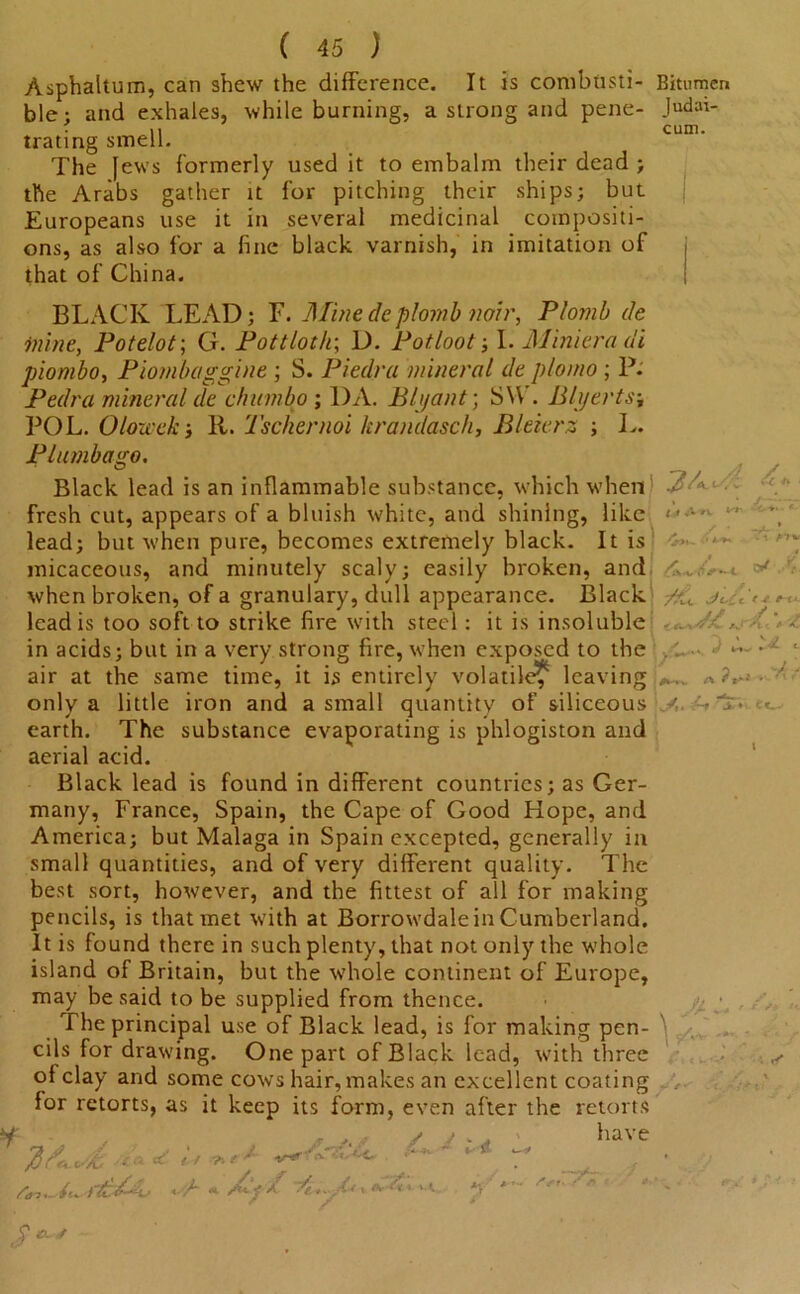 Asphaltum, can shew the difference. It is combtisti- Bitumen ble; and exhales, while burning, a strong and pene- Judat- • ii cum. trating smell. The Jews formerly used it to embalm their dead ; the Arabs gather it for pitching their ships; but Europeans use it in several medicinal compositi- ons, as also for a fine black varnish, in imitation of that of China. /c f BLACK LEAD; F. Mine de plomb noir, Plomb de inine, Potelot; G. Pott loth; D. Pot loot; I. Minieradi piombo, Piombaggine ; S. Piedra mineral de plomo ; P. Pedra mineral de chumbo ; DA. Bh/ant; SW . Blyerts; POL. O/owek; 11. Tschernoi kranclasch, Bleierz ; L. Plumbago. Black lead is an inflammable substance, which when • C fresh cut, appears of a bluish white, and shining, like - lead; but when pure, becomes extremely black. It is micaceous, and minutely scaly; easily broken, and v when broken, of a granulary, dull appearance. Black lead is too soft to strike fire with steel: it is insoluble in acids; but in a very strong fire, when exposed to the . • air at the same time, it is entirely volatile^ leaving;*,, .a ?«■ u * V only a little iron and a small quantity of siliceous earth. The substance evaporating is phlogiston and aerial acid. Black lead is found in different countries; as Ger- many, France, Spain, the Cape of Good Hope, and America; but Malaga in Spain excepted, generally in small quantities, and of very different quality. The best sort, however, and the fittest of all for making pencils, is that met with at Borrowdale in Cumberland. It is found there in such plenty, that not only the whole island of Britain, but the whole continent of Europe, may be said to be supplied from thence. The principal use of Black lead, is for making pen- cils for drawing. One part of Black lead, with three of clay and some cows hair, makes an excellent coating for retorts, as it keep its form, even after the retorts H / * ' * have ■ * , t-t ■ x«. it.. Jt *- i r ,/