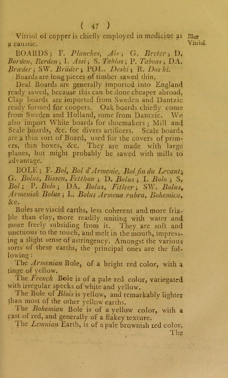 Vitriol of copper is chiefly employed in medicine as p caustic. BOARDS; F. Planches, A’is; G, Prefer-, D. Borden, Per den-, 1. Assi; S. Tab l as-, P. Taboos-, DA. Breeder-, SW. Bidder; POL. Deski; R. Dos ki. Boards are long pieces of timber sawed thin, Deal Boards are generally imported into England ready sawed, because this can be done cheaper abroad. Clap boards are imported from Sweden and Dantzic ready formed for coopers. Oak boards chiefly come from Sweden and Holland, some from Dantzic. We also import White boards for shoemakers : Mill and Scale boards, See. for divers artificers. Scale boards fire a thin sort of Board, used for the covers of primt ers, thin boxes, &c. They are made with large planes, but might probably be sawed with mills to advantage, BOLE; F. Pol, Bol d'Armenie, Bol fin da Levant; G. Bolus, Bissen, Fetthon -, D. Bolus'-, I. Bolo -, S, Bol; P. Bolo ; DA, Bolus, Fitleer; SW, Bolus, Armenisk Bolus; L, Bolus Armena rubra, Boliemica, Sec. Boles are viscid earths, less coherent and more friar ble than clay, more readily uniting with water and more freely subsiding from it. They are soft and unctuous to the touch, and melt in the mouth, impress- ing a slight sense of astringency. Amongst the various sorts of these earths, the principal ones are the foL lowing: 'i he Armenian Bole, of a bright red color, with a tinge of yellow. The French Bole fs of a pale red color, variegated with irregular specks of white and yellow. 1 he Bole of Blois is yellow, and remarkably lighter than most of the other yellow earths. 1 he Bohemian Bole is of a yellow color, with a cast of red, and generally of a flakey texture. The Lemnian Earth, is of a pale brownish red color. The Bins Vitriol.