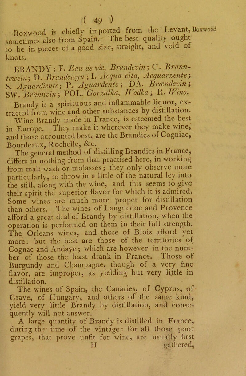Boxwood rs chiefly imported from the Levant, Boxwood sometimes also from Spain. The best quality ought to be in pieces of a good size, straight, and void ot knots. BRANDY; F. Eau de vie, Brandevin; G. Brann- t excel w, D. Brandexcyn ; I. Acqua vita, Acquarzente; S. Aguardiente-, P. Aguardente ; DA. Brxendevhii SW. ^Brannmn ; POL. Gorzalka, JVodka ; R. JVino. Brandy is a spirituous and inflammable liquor, ex- tracted from wine and other substances by distillation. Wine Brandy made in France, is esteemed the best in Europe. They make it wherever they make wine, and those accounted best, are the Brandies of Cogniac, Bourdeaux, Rochelle, See. The general method of distilling Brandies in France, differs ?n nothing from that practised here, in working from malt-wash or molasses; they only observe more particularly, to throw in a little of the natural ley into the still, along with the wine, and this seems to give their spirit the superior flavor for which it is admired. Some wines are much more proper for distillation than others. The wines of Languedoc and Provence afford a great deal of Brandy by distillation, when the operation is performed on them in their full strength. The Orleans wines, and those of Blois afford yet more: but the best are those of the territories of Cognac and Andaye; which are however in the num- ber of those the least drank in France. Those of Burgundy and Champagne, though of a very fine flavor, are improper, as yielding but very little in distillation. The wines of Spain, the Canaries, of Cyprus, of Grave, of Hungary, and others of the same kind, yield very little Brandy by distillation, and conse- quently will not answer. A large quantity of Brandy is distilled in France, during the' time of the vintage : for all those poor grapes, that prove unfit for wine, are usually first II gathered,