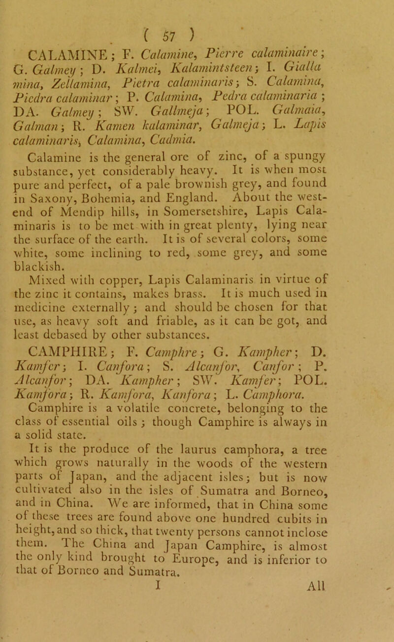 CALAMINE; F. Calamine, Pierre calaminaire; G.Galmey; D. Kalmei, Kalamintsteen-, I. Giulia mina, Zellamina, Pictra calaminaris; S. Calamina, Picdra calaminar; P. Calamina, Pedra calaminaria ; DA. Galmey', SW. Gallmeja; POL. Galmaia, Galman; R. Kamen Icalaminar, Galmeja; L. Lapis calaminaris, Calamina, Cadmia. Calamine is the general ore of zinc, of a spungy substance, yet considerably heavy. It is when most pure and perfect, of a pale brownish grey, and found in Saxony, Bohemia, and England. About the west- end of Mendip hills, in Somersetshire, Lapis Cala- minaris is to be met with in great plenty, lying near the surface of the earth. It is of several colors, some white, some inclining to red, some grey, and some blackish. Mixed with copper, Lapis Calaminaris in virtue of the zinc it contains, makes brass. It is much used in medicine externally ; and should be chosen for that use, as heavy soft and friable, as it can be got, and least debased by other substances. CAMPHIRE; E. Camphre; G. Kampher; D. Kamjcr; I. Canfora; S. Alcanfor, Canfor; P. A lean for; DA. Kampher; SW. Kamfer; POL. Kamjora R. Kamfora, Kan fora; L. Camphora. Camphire is a volatile concrete, belonging to the class of essential oils ; though Camphire is always in a solid state. It is the produce of the laurus camphora, a tree which grows naturally in the woods of the western parts of Japan, and the adjacent isles; but is now cultivated also in the isles of Sumatra and Borneo, and in China. We are informed, that in China some of these trees are found above one hundred cubits in height, and so thick, that twenty persons cannot inclose them. 1 he China and Japan Camphire, is almost the only kind brought to Europe, and is inferior to that of Borneo and Sumatra. I All