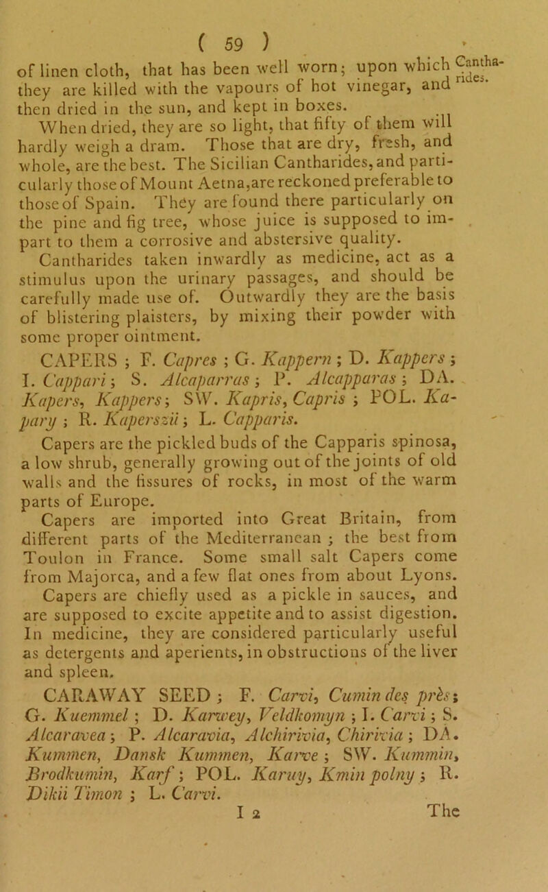 of linen cloth, that has been well worn; upon which Camha- they are killed with the vapours of hot vinegar, and then dried in the sun, and kept in boxes. When dried, they are so light, that fifty of them will hardly weigh a dram. Those that are dry, fresh, and whole, are the best. The Sicilian Cantharides, and parti- cularly thoseofMount Aetna,are reckoned preferable to those of Spain. They are found there particularly on the pine and fig tree, whose juice is supposed to im- part to them a corrosive and abstersive quality. Cantharides taken inwardly as medicine, act as a stimulus upon the urinary passages, and should be carefully made use of. Outwardly they are the basis of blistering plaisters, by mixing their powder with some proper ointment. CAPERS ; F. Capres ; G. Kappern ; D. Rappers ; I. Cappari; S. A lea parr as ; P. Alcapparas ; DA. Kapers, Kuppers-, S\V. Kapris, Capris ; POL. Ra- pary ; R. Kaperszii; L. Capparis. Capers are the pickled buds of the Capparis spinosa, a low shrub, generally growing out of the joints of old walls and the fissures of rocks, in most of the ■warm parts of Europe. Capers are imported into Great Britain, from different parts of the Mediterranean ; the best from Toulon in France. Some small salt Capers come from Majorca, and a few flat ones from about Lyons. Capers are chiefly used as a pickle in sauces, and are supposed to excite appetite and to assist digestion. In medicine, they are considered particularly useful as detergents and aperients, in obstructions of the liver and spleen. CARAWAY SEED; F. Carvi, Cumin des prist G. Kuemmel ; D. Karwey, Veldkomyn ; I. Carvi; S. Alcaravea-, P. Alcaravia, Alchirivia, Chirkia ; DA. Kumrnen, Dansk Kummen, Karve ; SW. Kummin, Brodkumin, Karf; POL. Karuy, Kmin polny ; R. Dikii Timon ; L. Carvi. I 2 The
