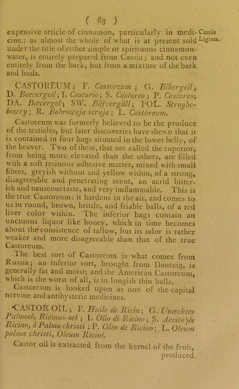 ( ) expensive article of cinnamon, particularly in medi- Cassia cine.: as almost the whole of what is at present sold LiSnea< under the title of either simple or spirituous cinnamon- water, is entirely prepared from Cassia; and not even entirely from the bark, but from a mixture of the bark and buds. CASTOREUM; F. Castoreum ; G. Bibergeil; D. Beevergeil; I. Castorio; S. Castoreo; P. Castoreoj DA. B cover gel-, S\V. Bajvergall; POL. Slroybo- bozvry; It. Bobrowaja struja; L. Castoreum. Castoreum was formerly believed to be the produce of the testicles, but later discoveries have shewn that it is contained in four bags situated in the lower belly, of the beaver. T. wo of these, that are called the superior, from being more elevated than the others, are filled with a soft resinous adhesive matter, mixed with small fibres, greyish without and yellow within, of a strong, disagreeable and penetrating scent, an acrid bitter- ish and nauseous taste, and very im flammable. This is the true Castoreum: it hardens in the air, and comes to us in round, brown, brittle, and friable balls, of a red liver color within. The inferior bags contain an unctuous liquor like honey, which in time becomes about the consistence of tallow, but its odor is rather weaker and more disagreeable than that of the true Castoreum. The best sort of Castoreum is what comes from Russia; an inferior sort, brought from Dantzig, is generally fat and moist; and the American Castoreum, which is the worst of all, is in longish thin balls. Castoreum is looked upon as one of the capital nervine and antihysteric medicines. ■CASTOR OIL; F. Huile de Ricin; G. Uncechtes 1 afmoel, Ricinus-oel; I. Olio di lUcino j S. Aceite 'de Ricino, o Palma christi ; P. Oleo de Ricino: L. Oleum palmce christi, Oleum Ricini. Castoi oil is extracted from the kernel of the fruit, produced