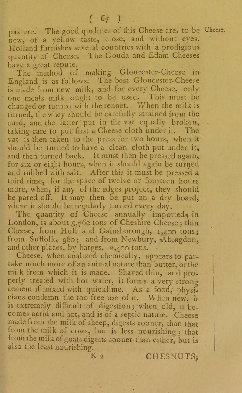 pasture. The good qualities of this Cheese are, to be new, of a yellow tas'te, close, and without eyes. Holiand furnishes several countries with a prodigious quantity of Cheese. The Gouda and Edam Cheeses havp a great repute. The method of making Gloucester-Cheese in England is as follows. The best Gloucester-Cheese is made from new milk, and for every Cheese, only one meals milk ought to be used. This must be changed or turned with the rennet. When the milk is turned, the whey should be carefully strained from the curd, and the latter put in the vat equally broken, taking care to put first a Cheese cloth under it. The vat is then taken to the press for two hours, when it should be turned to have a clean cloth put under it, and then turned back. It must then be pressed again, for six or eight hours, when it should again be turned and rubbed with salt. After this it must be pressed a third time, for the space of twelve or fourteen hours more, when, if any of the edges project, they should be pared off. It may then be put on a dry board, where it should be regularly turned every day. The quantity of Cheese annually imported-* in London, is about 5,760 tons of Cheshire Cheese; thin Cheese, from LIu 11 and Gainsborough, 1,400 tons; from Suffolk, 980; and from Newbury, Abingdon, and other places, by barges, 2,400 tons. Cheese, when analized chemically, appears to par- take much more of an animal nature than butter, or the milk from which it is made. Shaved thin, and pro- perly treated with hot water, it forms a very strong cement if mixed with quicklime. As a food, physL cians condemn the too free use of it. When new, it is extremely difficult of digestion; when old, it be- comes acrid and hot, and is of a septic nature. Cheese made from the milk of sheep, digests sooner, than that from the milk of cows, but is less nourishing ; that from the milk of goats digests sooner than either, but is also the least nourishing. K 2 CIIESNUTS;