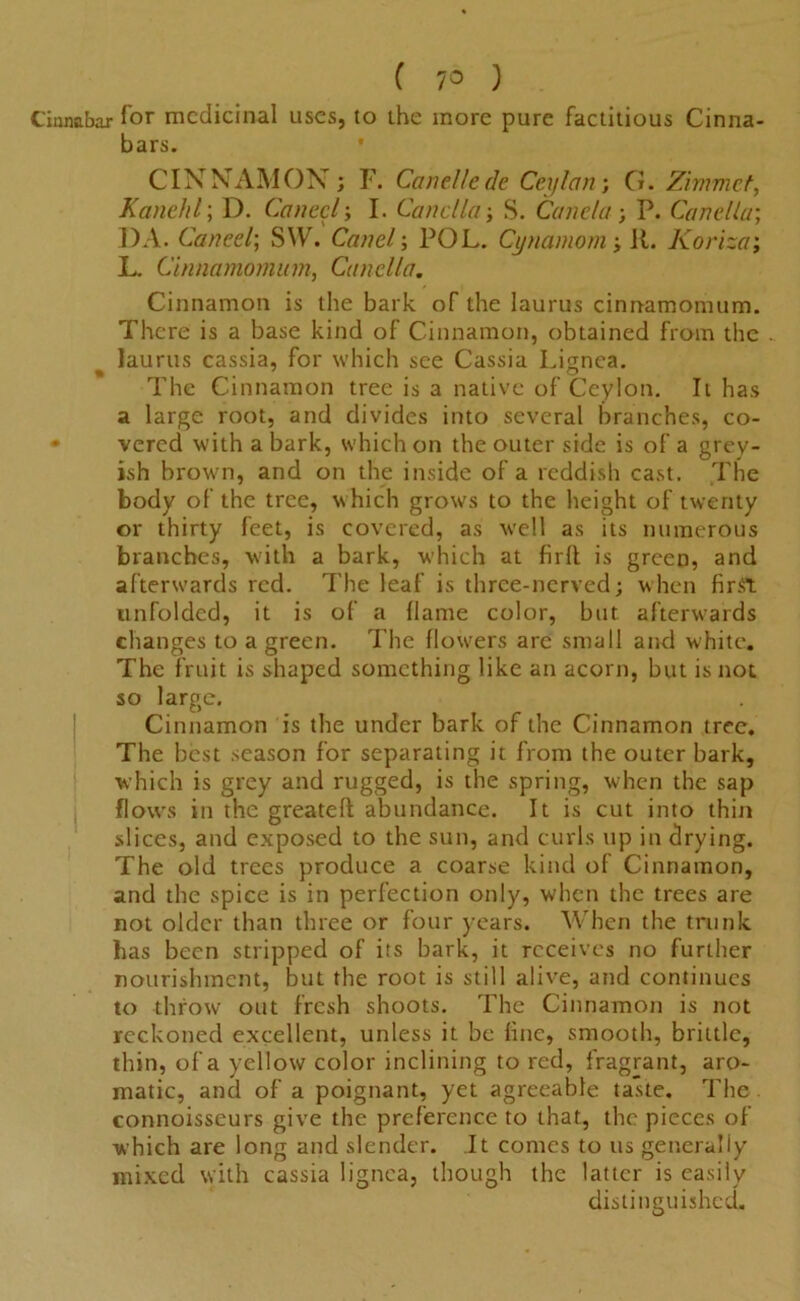 ( 7° ) Cinnabar for medicinal uses, to the more pure factitious Cinna- bars. CINNAMON; F. Canellede Ceylon; G. Zimmct, Kanehl; D. Cancel; I. Canclla-, S. Canela ; P. Canellu; DA. Caned; SW. Cartel; POL. Cynamom; it. Korizo; L. Cinnamominn, Canclla. Cinnamon is the bark of the laurus cinnamomum. There is a base kind of Cinnamon, obtained from the laurus cassia, for which see Cassia Lignea. The Cinnamon tree is a native of Ceylon. It has a large root, and divides into several branches, co- • vered with a bark, which on the outer side is of a grey- ish brown, and on the inside of a reddish cast. The body of the tree, which grows to the height of twenty or thirty feet, is covered, as well as its numerous branches, with a bark, which at firlt is green, and afterwards red. The leaf is three-nerved; when first unfolded, it is of a (lame color, but. afterwards changes to a green. The flowers are small and white. The fruit is shaped something like an acorn, but is not so large. Cinnamon is the under bark of the Cinnamon tree. The best season for separating it from the outer bark, which is grey and rugged, is the spring, when the sap flows in the greateft abundance. It is cut into thin slices, and exposed to the sun, and curls up in drying. The old trees produce a coarse kind of Cinnamon, and the spice is in perfection only, when the trees are not older than three or four years. When the trunk has been stripped of its bark, it receives no further nourishment, but the root is still alive, and continues to throw out fresh shoots. The Cinnamon is not reckoned excellent, unless it be fine, smooth, brittle, thin, of a yellow color inclining to red, fragrant, aro- matic, and of a poignant, yet agreeable taste. The connoisseurs give the preference to that, the pieces of which are long and slender. It comes to us generally mixed with cassia lignea, though the latter is easily distinguished.
