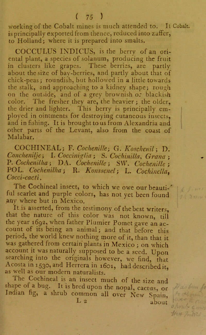 working of the Cobalt mines is much attended to. Il Cobalt, is principally exported from thence, reduced into zaffer, to Holland; where it is prepared into smalts. COCCULUS INDICUS, is the berry of an ori- ental plant, a species of solatium, producing the fruit in clusters like grapes. These berries, are partly about the size of bay-berries, and partly about that of chick-peas; roundish, but hollowed in a little towards the stalk, and approaching to a kidney shape; rough on the outside, and of a grey brownish o: blackish color. The fresher they are, the heavier; the older, the drier and lighter. This berry is principally em- ployed in ointments for destroying cutaneous insects, and in fishing. It is brought to us from Alexandria and other parts of the Levant, also from the coast of Malabar. COCHINEAL; F. Cochenille; G. Koschenil; D. Conchenilje; I. Cocciniglia; S. Cochin ilia, Grana ; P. Cochenilha; DA. Cochenille; SW. Cochenille; POL. Cochenilha; R. Konsscnel; L. Cochinella, Cocci-cacti. The Cochineal insect, to which we owe ourbeauti-' ful scarlet and purple colors, has not yet been found any where but in Mexico. It is asserted, from the testimony of the best writers, that, the nature of this color was not known, till the year 1692, when father Plumier Pomet gave an ac- count of its being an animal; and that before this period, the world knew nothing more of it, than that it was gathered from certain plants in Mexico ; on which account it was naturally supposed to be a seed. Upon searching into the originals however, we find, that Acosta in 1530, and Herrera in 1601, had described it, as well as our modern naturalists. The Cochineal is an insect much of the size and shape of a bug. It is bred upon the nopal, cactus, or Indian ng, a shrub common all over New Spain, L 2 about