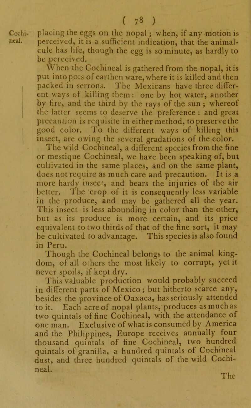 Cochi- placing the eggs on the nopal; when, if any motion is seal. perceived, it is a sufficient indication, that the animal- cule has life, though the egg is so minute, as hardly to be .perceived. When the Cochineal is gathered from the nopal, it is put into pots of earthen ware, where it is killed and then packed in serrons. The Mexicans have three differ- ent ways of killing them: one by hot water, another by fire, and the third by the rays of the sun ; whereof the latter seems to deserve the preference : and great precaution is requisite in either method, to preserve the good color. To the different w'ays of killing this insect, are owing the several gradations of the color. The wild Cochineal, a different species from the fine or mestique Cochineal, we have been speaking of, but cultivated in the same places, and on the same plant, does not require as much care and precaution. It is a more hardy insect, and bears the injuries of the air better. The crop of it is consequently less variable in the produce, and may be gathered all the year. This insect is less abounding in color than the other, but as its produce is more certain, and its price equivalent to two thirds of that of the fine sort, it may be cultivated to advantage. This speciesis also found in Peru. Though the Cochineal belongs to the animal king- dom, of all o’hers the most likely to corrupt, yet it never spoils, if kept dry. This valuable production would probably succeed in different parts of Mexico; but hitherto scarce any, besides the province of Oaxaca, has seriously attended to it. Each acre of nopal plants, produces as much as two quintals of fine Cochineal, with the attendance of one man. Exclusive of what is consumed by America and the Philippines, Europe receives annually four thousand quintals of fine Cochineal, two hundred quintals of granilla, a hundred quintals of Cochineal dust, and three hundred quintals of the wild Cochi- neal.
