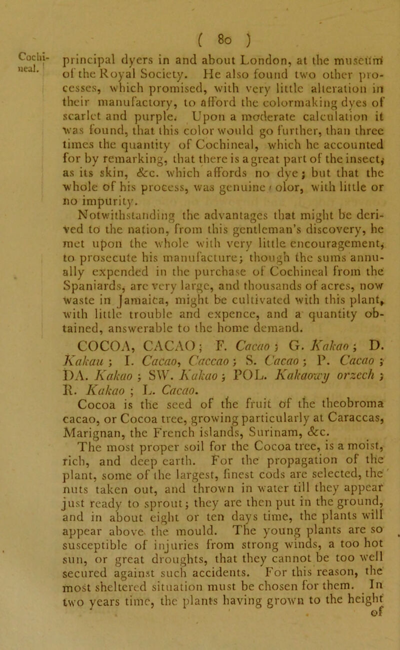 Cochi- neal. ' ( 80 ) principal dyers in and about London, at the museum of the Royal Society. He also found two other pro- cesses, which promised, with very little alteration in their manufactory, to afford the colormaking dyes of scarlet and purple^ Upon a moderate calculation it was found, that this color woidd go further, than three times the quantity of Cochineal, which he accounted for by remarking, that there is a great part of the insect* as its skin, &c. which affords no dye; but that the whole of his process, was genuine / olor, with little or no impurity. Notwithstanding the advantages that might he deri- ved to the nation, from this gentleman’s discovery, he met upon the whole with very little encouragement* to prosecute his manufacture; though the sums annu- ally expended in the purchase of Cochineal from the Spaniards* are very large, and thousands of acres, now waste in Jamaica, might be cultivated with this plant, with little trouble and expence, and a quantity ob- tained, answerable to the home demand. COCOA, CACAO; F. Cacao > G. Kakao ; D. Kakau ; I. Cacao, Caccao; S. Cacao; P. Cacao ; I)A. Kakao ; SW. Kakao; POL. Kakaozcy orzcch ; ll. Kakao ; L. Cacao. Cocoa is the seed of the fruit of the theobroma cacao, or Cocoa tree, growing particularly at Caraccas, Marignan, the French islands, Surinam, &c. The most proper soil for the Cocoa tree, is a moist, rich, and deep earth. For the propagation of the plant, some of the largest, finest cods are selected, the nuts taken out, and thrown in water till they appear just ready to sprout; they are then put in the ground, and in about eight or ten days time, the plants will appear above- the mould. The young plants are so susceptible of injuries from strong winds, a too hot sun, or great droughts, that they cannot be too well secured against such accidents. For this reason, the most sheltered situation must be chosen for them. In two years time, the plants having grown to the height