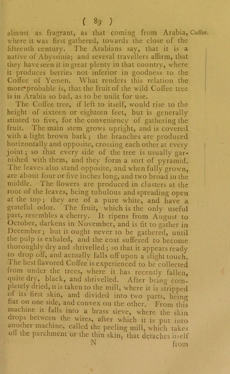 almost as fragrant, as that coming from Arabia, Coffee, where it was first gathered, towards the close of the fifteenth century. The Arabians say, that it is a native of Abyssinia; and several travellers affirm, that they have seen it in great plenty in that country, where it produces berries not inferior in goodness to the Coffee of Yemen. What renders this relation the more'probable is, that the fruit of the wild Coffee tree is in Arabia so bad, as to be unfit for use. The Coffee tree, if left to itself, would rise to the height of sixteen or eighteen feet, but is generally stinted to five, for the conveniency of gathering the fruit. The main stem grows upright, and is covered with a light brown bark; the branches are produced horizontally and opposite, crossing each other at every joint; so that every side of the tree is usually gar- nished with them, and they form a sort of pyramid. The leaves also stand opposite, and when fully grown, are about four or five inches long, and two broad in the middle. The flowers are produced in clusters at the root of the leaves, being tubulous and spreading open at the top ; they are of a pure white, and have a grateful odor. The fruit, which is the only useful part, resembles a cherry. It ripens from August to October, darkens in November, and is fit to gather in December; but it ought never to be gathered, until the pulp is exhaled, and the coat suffered to become thoroughly dry and shrivelled; so that it appears ready to drop off, and actually falls off upon a slight touch. I he best flavored Coffee is experienced to be collected from under the trees, where it has recently fallen, quite dry, black, and shrivelled. After being com- pletely dried, it is taken to the mill, where it is stripped of its first skin, and divided into two parts, being flat on one side, and convex on the other. From this machine it falls into a brass sieve, where the skin drops between the wires, after which it is put into another machine, called the peeling mill, which takes Oil the parchment or the thin skin, that detaches itself N from