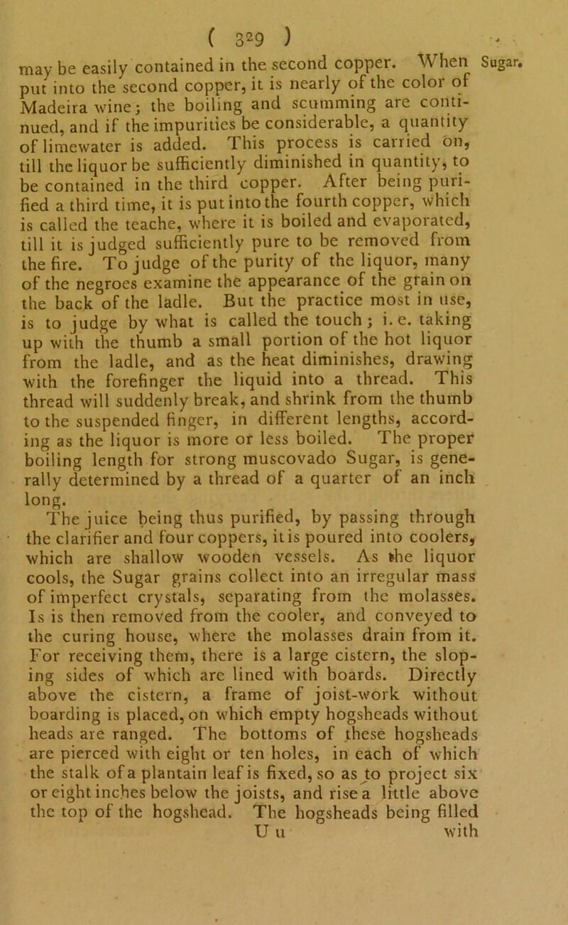 may be easily contained in the second copper. When Sugar, put into the second copper, it is nearly of the color of Madeira wine; the boiling and scumming are conti- nued, and if the impurities be considerable, a quantity oflimewater is added. This process is carried on, till the liquor be sufficiently diminished in quantity, to be contained in the third copper. After being puri- fied a third time, it is put into the fourth copper, which is called the teache, where it is boiled and evaporated, till it is judged sufficiently pure to be removed from the fire. To judge of the purity of the liquor, many of the negroes examine the appearance of the grain on the back of the ladle. But the practice most in use, is to judge by what is called the touch; i.e. taking up with the thumb a small portion of the hot liquor from the ladle, and as the heat diminishes, drawing with the forefinger the liquid into a thread. This thread will suddenly break, and shrink from the thumb to the suspended finger, in different lengths, accord- ing as the liquor is more or less boiled. The proper boiling length for strong muscovado Sugar, is gene- rally determined by a thread of a quarter of an inch long. The juice being thus purified, by passing through the clarifier and four coppers, it is poured into coolers, which are shallow wooden vessels. As *he liquor cools, the Sugar grains collect into an irregular mass of imperfect crystals, separating from the molasses. Is is then removed from the cooler, and conveyed to the curing house, where the molasses drain from it. For receiving them, there is a large cistern, the slop- ing sides of which are lined with boards. Directly above the cistern, a frame of joist-work without boarding is placed, on which empty hogsheads without heads are ranged. The bottoms of these hogsheads are pierced with eight or ten holes, in each of which the stalk of a plantain leaf is fixed, so as to project six or eight inches below the joists, and rise a little above the top of the hogshead. The hogsheads being filled U u with