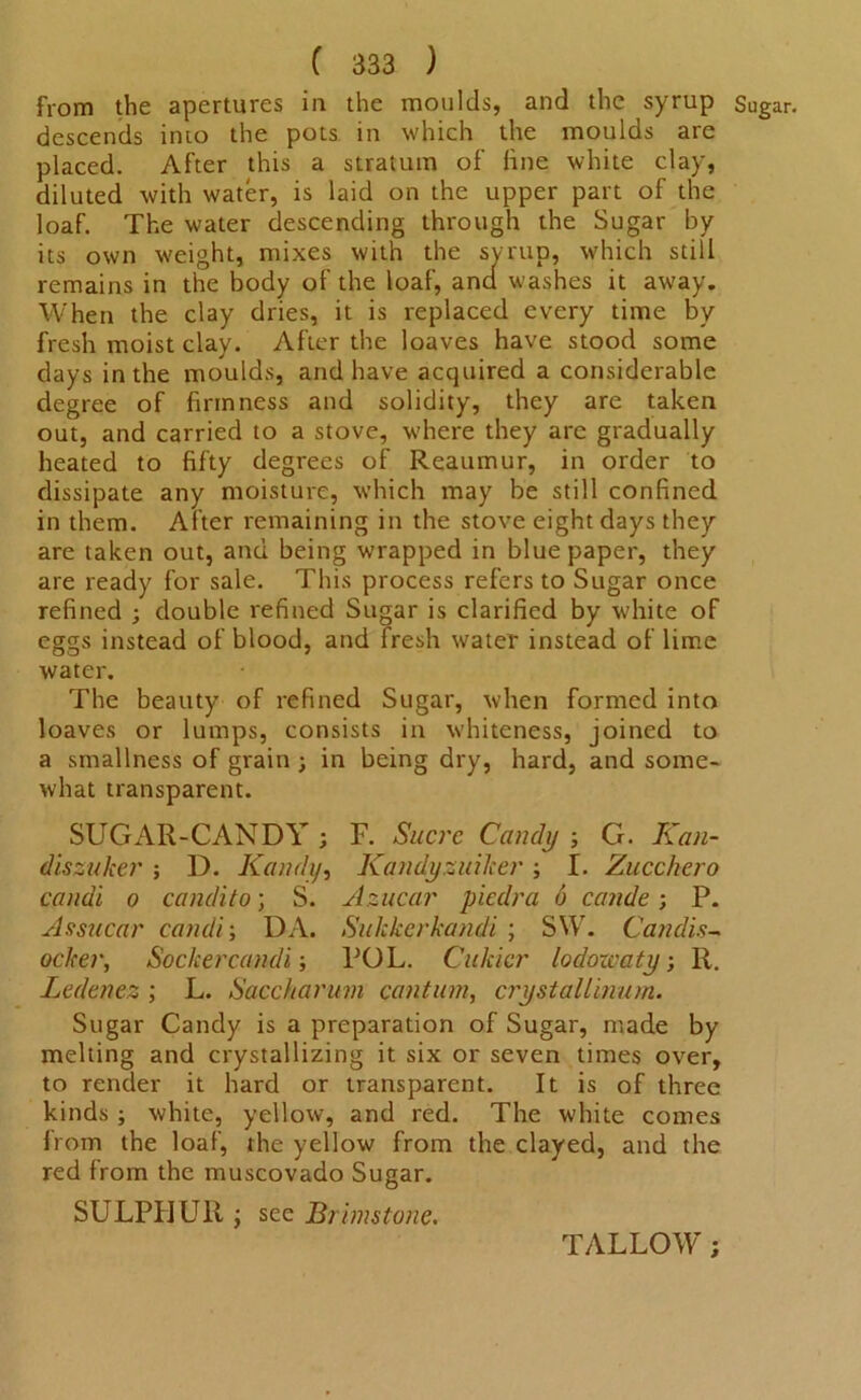 from the apertures in the moulds, and the syrup Sug; descends into the pots in which the moulds are placed. After this a stratum of fine white clay, diluted with water, is laid on the upper part of the loaf. The water descending through the Sugar by its own weight, mixes with the syrup, which still remains in the body of the loaf, ana washes it away. When the clay dries, it is replaced every time by fresh moist clay. After the loaves have stood some days in the moulds, and have acquired a considerable degree of firmness and solidity, they are taken out, and carried to a stove, where they are gradually heated to fifty degrees of Reaumur, in order to dissipate any moisture, which may be still confined in them. After remaining in the stove eight days they are taken out, and being wrapped in blue paper, they are ready for sale. This process refers to Sugar once refined ; double refined Sugar is clarified by white of eggs instead of blood, and fresh water instead of lime water. The beauty of refined Sugar, when formed into loaves or lumps, consists in whiteness, joined to a smallness of grain ; in being dry, hard, and some- what transparent. SUGAR-CANDY ; F. Sucre Candy ; G. Kan- diszuker ; D. Kandy, Kandysuiher ; I. Zucchero candi o candito; S. Azucar piedra 6 cande; P. Assucar candi; DA. Sukkcrkandi ; SW. Candis- ocker, Sockercandi; POL. Cakier lodowaty •, R. Ledenez ; L. Saccharum cantmn, crystallinum. Sugar Candy is a preparation of Sugar, made by melting and crystallizing it six or seven times over, to render it hard or transparent. It is of three kinds ; white, yellow, and red. The white comes from the loaf, the yellow from the clayed, and the red from the muscovado Sugar. SULPHUR ; see Brimstone. TALLOW;