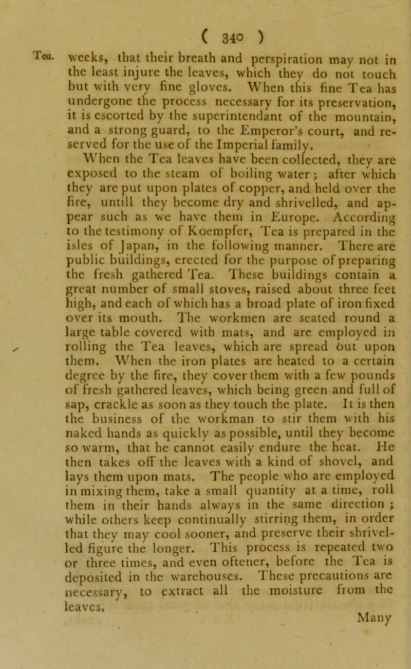 Tea. weeks, that their breath and perspiration may not in the least injure the leaves, which they do not touch but with very fine gloves. When this fine Tea has undergone the process necessary for its preservation, it is escorted by the superintendant of the mountain, and a strong guard, to the Emperor’s court, and re- served for the use of the Imperial family. When the Tea leaves have been collected, they are exposed to the steam of boiling water; after which they are put upon plates of copper, and held over the fire, untill they become dry and shrivelled, and ap- pear such as we have them in Europe. According to the testimony of Koempfer, Tea is prepared in the isles of Japan, in the following manner. There are public buildings, erected for the purpose of preparing the fresh gathered Tea. These buildings contain a great number of small stoves, raised about three feet high, and each of which has a broad plate of iron fixed over its mouth. The workmen are seated round a large table covered with mats, and are employed in rolling the Tea leaves, which are spread but upon them. When the iron plates are heated to a certain degree by the fire, they cover them with a few pounds of fresh gathered leaves, which being green and full of sap, crackle as soon as they touch the plate. It is then the business of the workman to stir them with his naked hands as quickly as possible, until they become so warm, that he cannot easily endure the heat. He then takes off the leaves with a kind of shovel, and lays them upon mats. The people who are employed in mixing them, take a small quantity at a time, roll them in their hands always in the same direction ; while others keep continually stirring them, in order that they may cool sooner, and preserve their shrivel- led figure the longer. This process is repeated two or three times, and even oftener, before the Tea is deposited in the warehouses. These precautions are necessary, to extract all the moisture from the leaves. Many