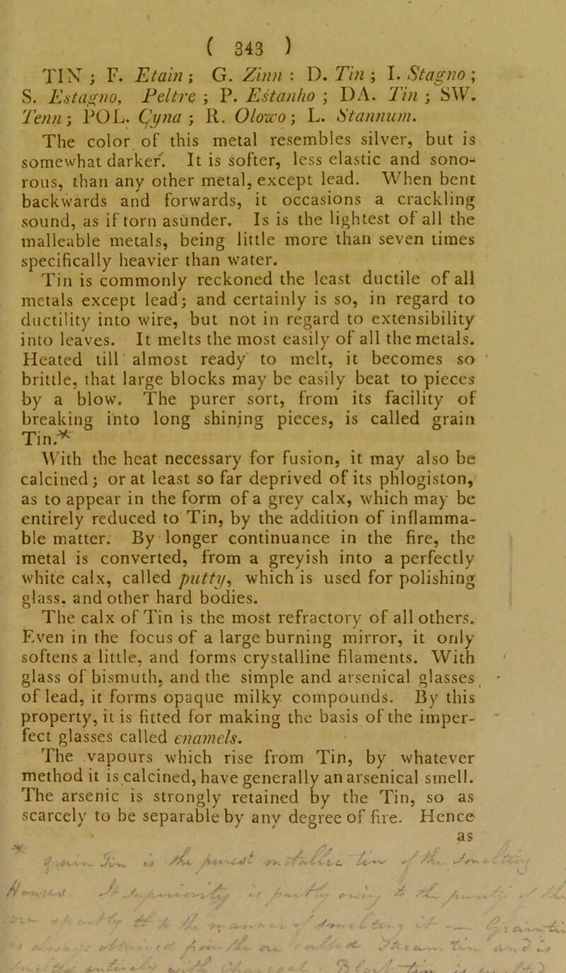 TIN ; F. Etain ; G. Zinn : D. Tin ; I. Stagno ; S. Estagno, Peltre ; P. Estanho ; DA. Tin ; SW. Tenn; POL. Qyna ; R. Olowo-, L. Stan man. The color of this metal resembles silver, but is somewhat darker. It is softer, less elastic and sono- rous, than any other metal, except lead. When bent backwards and forwards, it occasions a crackling sound, as if torn asunder. Is is the lightest of all the malleable metals, being little more than seven times specifically heavier than water. Tin is commonly reckoned the least ductile of all metals except lead; and certainly is so, in regard to ductility into wire, but not in regard to extensibility into leaves. It melts the most easily of all the metals. Heated till almost ready to melt, it becomes so brittle, that large blocks may be easily beat to pieces by a blow. The purer sort, from its facility of into long shining pieces, is called grain With the heat necessary for fusion, it may also be calcined; or at least so far deprived of its phlogiston, as to appear in the form of a grey calx, which may be entirely reduced to Tin, by the addition of inflamma- ble matter. By longer continuance in the fire, the metal is converted, from a greyish into a perfectly white calx, called putty, which is used for polishing glass, and other hard bodies. The calx of Tin is the most refractory of all others. Even in the focus of a large burning mirror, it only softens a little, and forms crystalline filaments. With glass of bismuth, and the simple and arsenical glasses of lead, it forms opaque milky compounds. By this property, it is fitted for making the basis of the imper- fect glasses called enamels. The vapours which rise from Tin, by whatever method it is calcined, have generally an arsenical smell. The arsenic is strongly retained by the Tin, so as scarcely to be separable by any degree of fire. Hence as breaking Tin.*' <fv Vw jt a ' «vCc 7K . ■