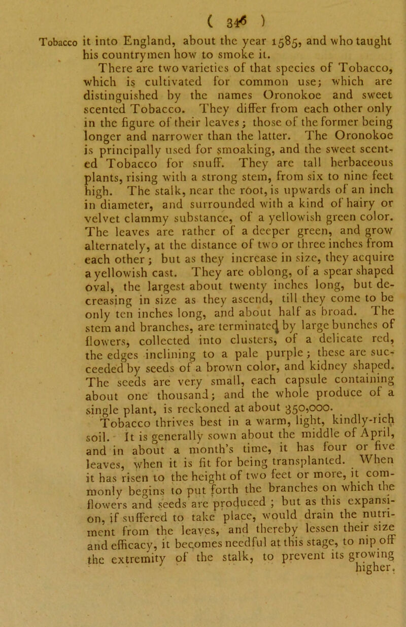 Tobacco it into England, about the year 1585, and who taught his countrymen how to smoke it. There are two varieties of that species of Tobacco, which i§ cultivated for common use; which are distinguished by the names Oronokoe and sweet scented Tobacco. They difFer from each other only in the figure of their leaves; those of the former being longer and narrower than the latter. The Oronokoe is principally used for smoaking, and the sweet scents ed Tobacco for snuff. They are tall herbaceous plants, rising with a strong stem, from six to nine feet high. The stalk, near the root, is upwards of an inch in diameter, and surrounded with a kind of hairy or velvet clammy substance, of a yellowish green color. The leaves are rather of a deeper green, and grow alternately, at the distance of tw'o or three inches from each other ; but as they increase in size, they acquire a yellowish cast. They are oblong, of a spear shaped oval, the largest about twenty inches long, but de- creasing in size as they ascend, till they come to be only ten inches long, and about half as broad. The stem and branches, are terminate^ by large bunches of flowers, collected into clusters, of a delicate red, the edges inclining to a pale purple; these are suc- ceeded by seeds of a brown color, and kidney shaped. The seeds are very small, each capsule containing about one thousand; and the whole produce of a single plant, is reckoned at about 350,000. Tobacco thrives best in a warm, light, kindly-rich soil. It is generally sown about the middle of April, and in about a month’s time, it has four or five leaves, when it is fit for being transplanted. When it has risen to the height of two feet or more, it com- monly begins to put forth the branches on which the flowers and seeds are produced ; but as this expansi- on, if suffered to take place, would drain the nutri- ment from the leaves, and thereby lessen their size and efficacy, it becomes needful at this stage, to nip off the extremity of the stalk, to prevent its growing higher.