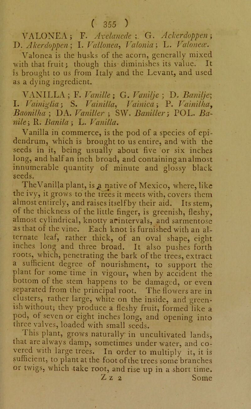 V A LONE A ; F. Arelancde ; G. Aclcerdoppen ; D. Akerdoppen ; I. VaHoned, / 'aIonia; L. Valoneoe. Valonea is the husks of the acorn, generally mixed with that fruit; though this-diminishes its value. It is brought to us from Italy and the Levant, and used as a dying ingredient. VANILLA; F. Vanille; G. Vanilje ; D. Banilje; I. Vainiglia; S. Vainilla, / ’ainica; P. Vainilha, Baonilha ; DA. Vaniller ; SW. Baniller; POL. iLz- wi/e; R. Banila ; L. Vanilla. Vanilla in commerce, is the pod of a species of epi- dendrum, which is brought to us entire, and with the seeds in it, being usually about five or six inches long, and half an inch broad, and containing an almost innumerable quantity of minute and glossy black seeds. TheVanilla plant, is q native of Mexico, where, like the ivy, it grows to the trees it meets with, covers them almost entirely, and raises itself by their aid. Its stem, of the thickness of the little finger, is greenish, fleshy, almost cylindrical, knotty afintervals, and sarmentose as that of the vine. Each knot is furnished with an al- ternate leaf, rather thick, of an oval shape, eight inches long and three broad. It also pushes forth roots, which, penetrating the bark of the trees, extract a sufficient degree of nourishment, to support the plant for some time in vigour, when by accident the bottom of the stem happens to be damaged, or even separated from the principal root. The flowers are in clusters, rather large, white on the inside, and green- ish without; they produce a fleshy fruit, formed like a pod, of seven or eight inches long, and opening into three valves, loaded with small seeds. This plant, grows naturally in uncultivated lands, that are always damp, sometimes under water, and co- vered with large trees. In order to multiply it, it is sufficient, to plant at the foot of the trees some branches or twigs, which take root, and rise up in a short time. Z z 2 Some