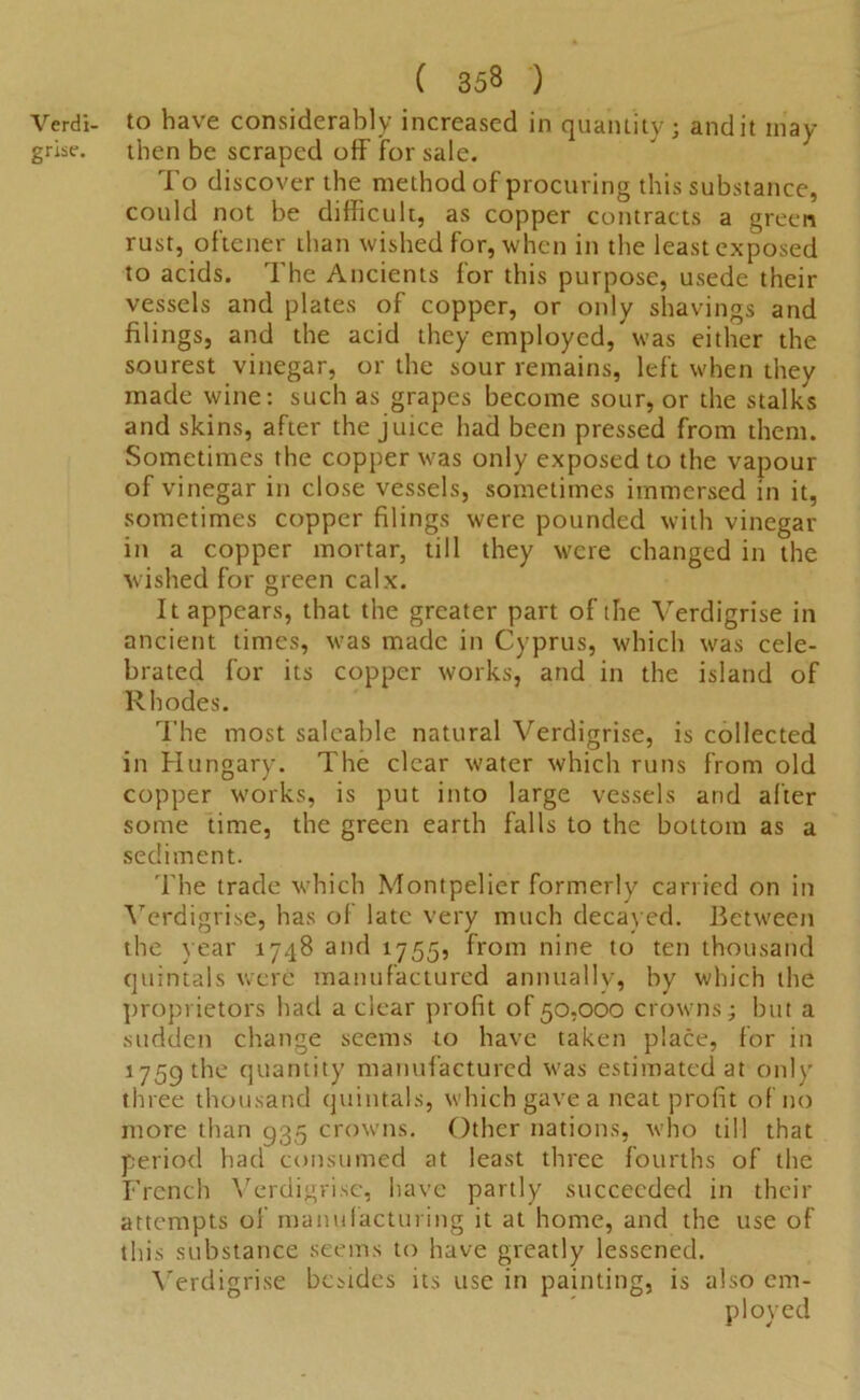 Verdi- to have considerably increased in quantity ; and it may grise. then be scraped off for sale. To discover the method of procuring this substance, could not be difficult, as copper contracts a green rust, oftener than wished for, when in the least exposed to acids. The Ancients for this purpose, usede their vessels and plates of copper, or only shavings and filings, and the acid they employed, was either the sourest vinegar, or the sour remains, left when they made wine: such as grapes become sour, or the stalks and skins, after the juice had been pressed from them. Sometimes the copper was only exposed to the vapour of vinegar in close vessels, sometimes immersed in it, sometimes copper filings were pounded with vinegar in a copper mortar, till they were changed in the wished for green calx. It appears, that the greater part of the Verdigrise in ancient times, was made in Cyprus, which was cele- brated for its copper works, and in the island of Rhodes. The most saleable natural Verdigrise, is collected in Hungary. The clear water which runs from old copper works, is put into large vessels and after some time, the green earth falls to the bottom as a sediment. The trade which Montpelier formerly carried on in Verdigrise, has of late very much decayed. Between the year 1748 and 1755, from nine to ten thousand quintals were manufactured annually, by which the proprietors had a clear profit of 50,000 crowns; but a sudden change seems to have taken place, for in 1759 the quantity manufactured was estimated at only three thousand quintals, which gave a neat profit of no more than 935 crowns. Other nations, who till that period had consumed at least three fourths of the French Verdigrise, have partly succeeded in their attempts of manufacturing it at home, and the use of this substance seems to have greatly lessened. Verdigrise besides its use in painting, is also em- ployed