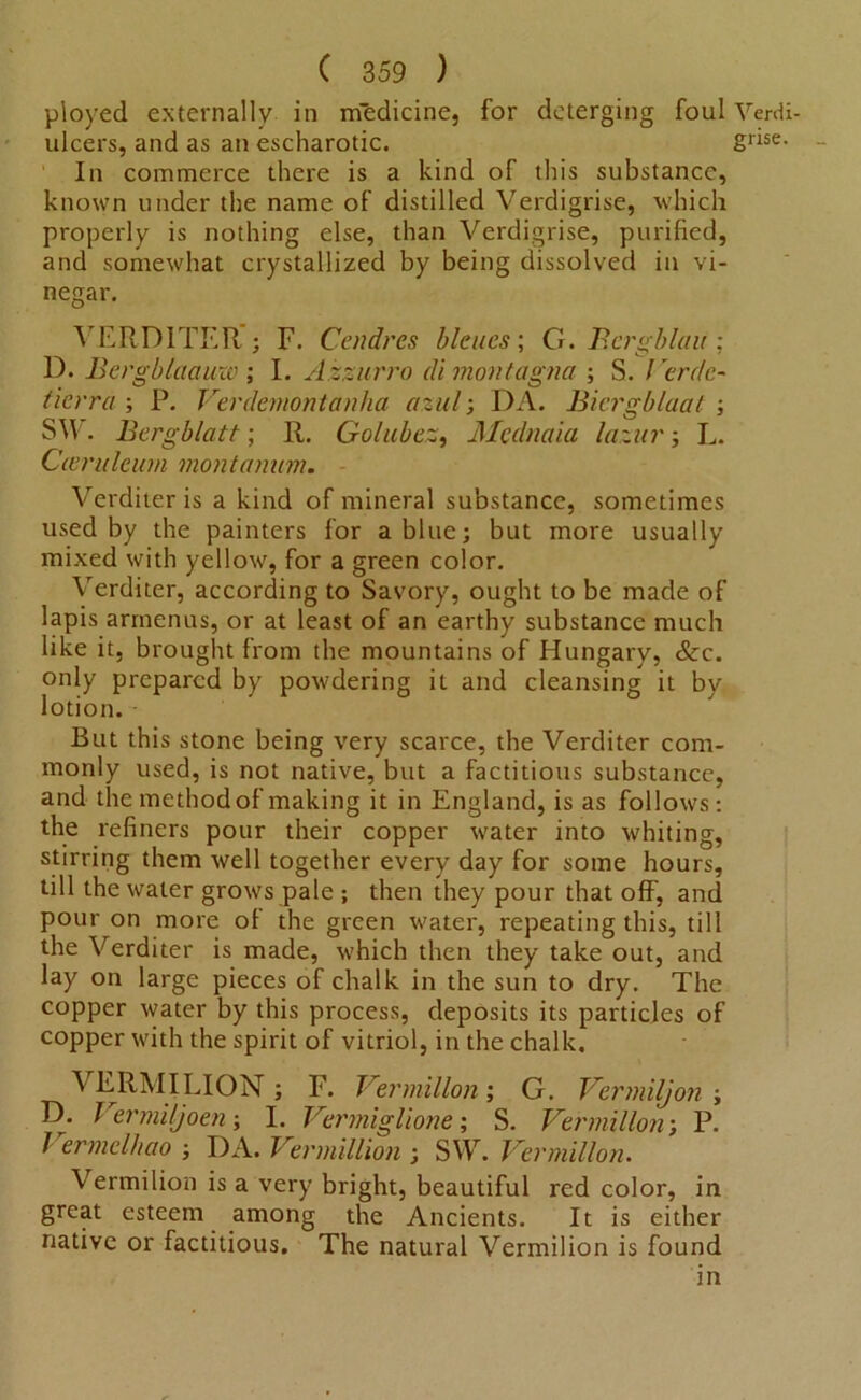 ployed externally in m’edicine, for deterging foul Verd ulcers, and as an escharotic. gdse In commerce there is a kind of this substance, known under the name of distilled Verdigrise, which properly is nothing else, than Verdigrise, purified, and somewhat crystallized by being dissolved in vi- negar. VERDITER'j F. Cendres bleues; G. Bcrgblau: D. Bergblaauw ; I. Azzurro di montagna ; S. I crdc- ticrra ; P. Verdemontanha azul; DA. Biergblaat ; SW. Bergblatt; R. Golubez, Mednaia lazin'; L. Casrulcum montanum. Verditer is a kind of mineral substance, sometimes used by the painters for a blue; but more usually mixed with yellow, for a green color. Verditer, according to Savory, ought to be made of lapis arrnenus, or at least of an earthy substance much like it, brought from the mountains of Hungary, See. only prepared by powdering it and cleansing it by lotion. But this stone being very scarce, the Verditer com- monly used, is not native, but a factitious substance, and the method of making it in England, is as follows: the refiners pour their copper water into whiting, stirring them well together every day for some hours, till the water grows pale ; then they pour that off, and pour on more of the green water, repeating this, till the Verditer is made, which then they take out, and lay on large pieces of chalk in the sun to dry. The copper water by this process, deposits its particles of copper with the spirit of vitriol, in the chalk. VERMILION; F. Vermilion; G. Vermiljon ; D. Vermiljoen; I. Vermiglione; S. Vermilion; P. 1 ermelhao ; DA. Vermillion ; SW. Vermilion. Vermilion is a very bright, beautiful red color, in great esteem among the Ancients. It is either native or factitious. The natural Vermilion is found in