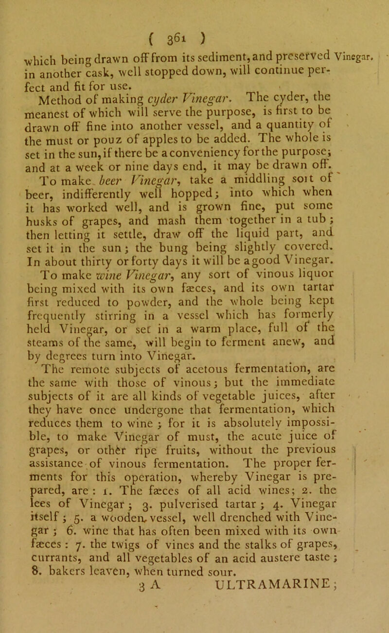 which being drawn off from its sediment, and preserved Vinegar, in another cask, well stopped down, will continue per- fect and fit for use. Method of making cycler Vinegar. The cyder, the meanest of which will serve the purpose, is first to be drawn off fine into another vessel, and a quantity of the must or pouz of apples to be added. The whole is set in the sun, if there be a conveniency for the purpose; and at a week or nine days end, it may be drawn oft. Tomake to’ Vinegar, take a middling soit of beer, indifferently well hopped; into which when it has worked well, and is grown fine, put some husks of grapes, and mash them together in a tub ; then letting it settle, draw off the liquid part, and set it in the sun; the bung being slightly covered. In about thirty or forty days it will be agood Vinegar. To make wine Vinegar, any sort of vinous liquor being mixed with its own faeces, and its own tartar first reduced to powder, and the whole being kept frequently stirring in a vessel which has formerly held Vinegar, or set in a warm place, full of the steams of the same, will begin to ferment anew, and by degrees turn into Vinegar. The remote subjects of acetous fermentation, are the same with those of vinous; but the immediate subjects of it are all kinds of vegetable juices, after they have once undergone that fermentation, which reduces them to wine ; for it is absolutely impossi- ble, to make Vinegar of must, the acute juice of grapes, or othfer ripe fruits, without the previous assistance of vinous fermentation. The proper fer- ments for this operation, whereby Vinegar is pre- pared, are: 1. The faeces of all acid wines; 2. the lees of Vinegar ; 3. pulverised tartar ; 4. Vinegar itself ; 5. a wooden, vessel, well drenched with Vine- gar ; 6. wine that has often been mixed with its own faeces: 7. the twigs of vines and the stalks of grapes, currants, and all vegetables of an acid austere taste; 8. bakers leaven, when turned sour. 3 A ULTRAMARINE;