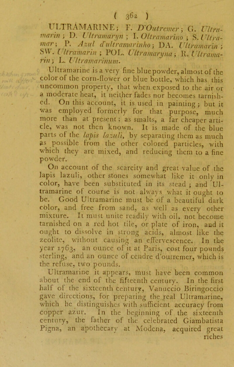 ULTRAMARINE; F. D'Outremer; G. Ultra- mar in ; D. Ultramaryn ; I. Oltramarino ; S. Ultra- mnr; p* d'Ultramarinho; DA. Ultramarin ; SVV. Ultramarin ; POL. Ultramaryna; R. Ultrama- rin} L. Ultramarinum. Ultramarine isavery fine bluepowdcr, almost of the color of the corn-flower or blue bottle, which has this uncommon property, that when exposed to the air or a moderate heat, it neither fades nor becomes tarnish- ed. On this account, it is used in painting; but it was employed formerly for that purpose, much more than at present; as smalts, a far cheaper arti- cle, was not then known. It is made of the blue parts of the lapis lazuli, by separating them as much as possible from the other colored particles, with which they are mixed, and reducing them to a fine powder. On account of the scarcity and great value of the lapis lazuli, other stones somewhat like it only in color, have been substituted in its stead ; and Ul- tramarine of course is not always what it ought to be. Good Ultramarine must be of a beautiful dark color, and free from sand, as well as every other mixture. It must unite readily with oil. not become tarnished on a red hot tile, or plate of iron, and it ought to dissolve in strong acids, almost like the zeolite, without causing an effervescence. In the year 1763, an ounce of it at Paris, cost four pounds sterling, and an ounce of cendre d’outrcmer, which is the refuse, two pounds. Ultramarine it appears, must have been common about the end of the fifteenth century. In the first half of the sixteenth century, Vanuccio Biringoccio gave directions, for preparing the real Ultramarine, which he distinguishes with sufficient accuracy from copper azur. In the beginning of the sixteenth century, the father of the celebrated Giambatista Pigna, an apothecary at A-Iodena, acquired great riches
