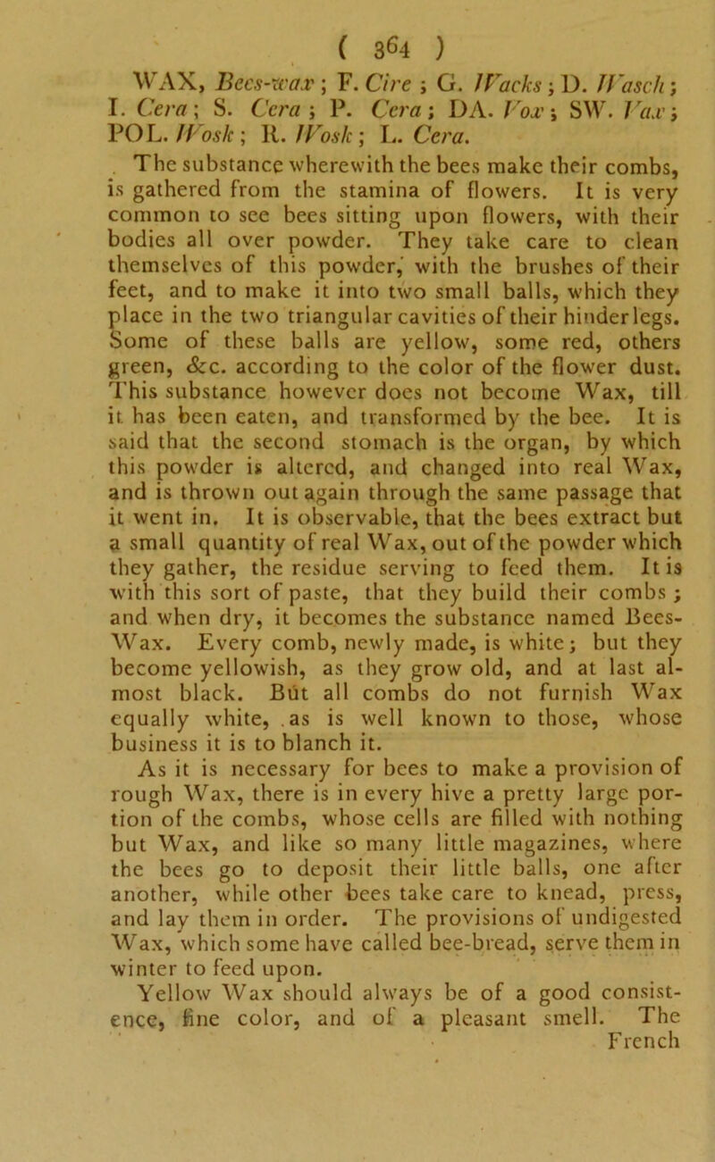 ( 3^4 ) WAX, Becs-wax; F. C/re ; G. JTaclcs-, D. JVascli; I. Cm?; S. Cera-, P. Cera; DA. /Yu’j SW. Tax; POL. Wosk; 11. /Toslc; L. Cera. The substance wherewith the bees make their combs, is gathered from the stamina of flowers. It is very common to see bees sitting upon flowers, with their bodies all over powder. They take care to clean themselves of this powder, with the brushes of their feet, and to make it into two small balls, which they place in the two triangular cavities of their hinder legs. Some of these balls are yellow, some red, others green, &c. according to the color of the flower dust. This substance however does not become Wax, till it has been eaten, and transformed by the bee. It is said that the second stomach is the organ, by which this powder is altered, and changed into real Wax, and is thrown out again through the same passage that it went in. It is observable, that the bees extract but a small quantity of real Wax, out of the powder which they gather, the residue serving to feed them. It is with this sort of paste, that they build their combs; and when dry, it becomes the substance named Bees- Wax. Every comb, newly made, is white; but they become yellowish, as they grow old, and at last al- most black. But all combs do not furnish Wax equally white, as is well known to those, whose business it is to blanch it. As it is necessary for bees to make a provision of rough Wax, there is in every hive a pretty large por- tion of the combs, whose cells are filled with nothing but Wax, and like so many little magazines, where the bees go to deposit their little balls, one after another, while other bees take care to knead, press, and lay them in order. The provisions of undigested Wax, which some have called bee-bread, serve them in winter to feed upon. Yellow Wax should always be of a good consist- ence, fine color, and of a pleasant smell. The French