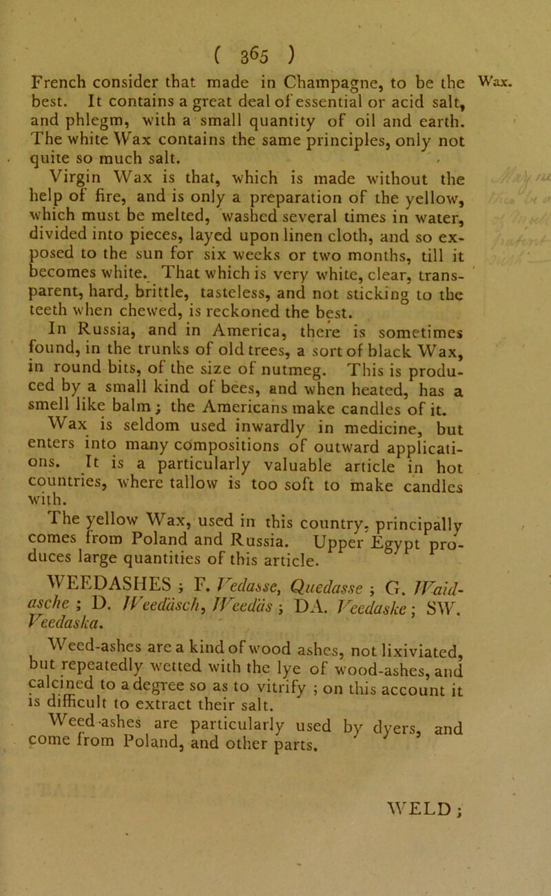 ( 3^5 ) French consider that made in Champagne, to be the Wax. best. It contains a great deal of essential or acid salt, and phlegm, with a small quantity of oil and earth. The white Wax contains the same principles, only not quite so much salt. Virgin Wax is that, which is made without the help of fire, and is only a preparation of the yellow, which must be melted, washed several times in w'ater, divided into pieces, layed upon linen cloth, and so ex- posed to the sun for six weeks or two months, till it becomes white. That which is very white, clear, trans- parent, hard, brittle, tasteless, and not sticking to the teeth when chewed, is reckoned the best. In Russia, and in America, there is sometimes found, in the trunks of old trees, a sort of black Wax, in round bits, of the size of nutmeg. This is produ- ced by a small kind of bees, and when heated, has a smell like balm ; the Americans make candles of it. Wax is seldom used inwardly in medicine, but enters into many compositions of outward applicati- ons. It is a particularly valuable article in hot countries, where tallow is too soft to make candles with. The yellow Wax, used in this country, principally comes from Poland and Russia. Upper Egypt pro- duces large quantities of this article. WEEDASHES ; F. Vedasse, Quedasse > G. JVaid- asche ; D. JVeedcisch, Weedas; DA. Veedaske; SW. Veedas/ea. Weed-ashes area kind of wood ashes, not lixiviated, but repeatedly wetted with the lye of wood-ashes, and ■ a degree so as to vitrify ; on this account it is difficult to extract their salt. Weed-ashes are particularly used by dyers, and come from Poland, and other parts. WELD ;