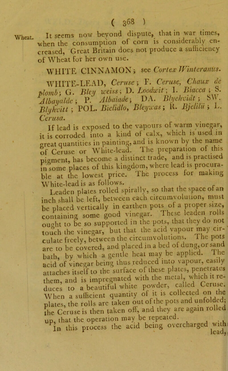 It seems now beyond dispute} that in war times* when the consumption of corn is considerably en- chased, Great Britain does not produce a sufficiency of Wheat for her own use. WHITE CINNAMON; see Cortex Winteranus. WHITE-LEAD, Ceruse; F. Ceruse, Chau.v dc plomh; G. Bley iceiss; D. Loodwit; I. Biacca ; S. Jlbayalde-, P. Albaiade; DA. Blyehvidtf; SVI • Blyhvitt; POL. Bielidlo, Bleywas; K. BjeliluL. Cerusa. If lead is exposed to the vapours of warm vinegar, it is corroded into a kind of calx, which is used in oreat quantities in painting, and is known by the name 5f Ceruse or White-lead. The preparation of this pigment, has become a distinct trade, and is practised in some places of this kingdom, where leadds procura- ble at the lowest price. The process for making White-lead is as follows. Leaden plates rolled spirally, so that the space of an inch shall be left, between each circumvolution, must be placed vertically in earthen pots of a proper size, containing some good vinegar. These leaden ro s ouaht to be so supported in the pots, that they do not touch the vinegar, but that the acid vapour may cir- culate freely, between the circumvolutions. The pots are 10 be covered, and placed in a bed of dung, or sand bath, by which a gentle heat may be applied. T he acid of vinegar being thus reduced into vapour, easily attaches itself to the surface of these plates, penetrates them, and is impregnated with the metal, which it re- duces to a beautiful white powder, called Ceruse. When a sufficient quantity of it is collected on the plates, the rolls are taken out of the pots and unfolded; the Ceruse is then taken off, and they are again rolled up, that the operation may be repeated. . , In this process the acid being overcharged with