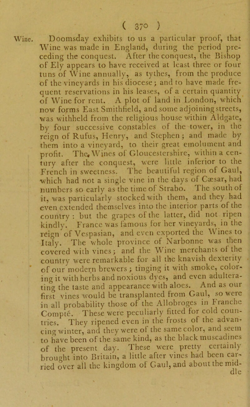 Wine. ( 37° ) Doomsday exhibits to us a particular proof’, that Wine was made in England, during the period pre- ceding the conquest. After the conquest, the Bishop of Ely appears to have received at least three or four tuns of Wine annually, as tythes, from the produce of the vineyards in his diocese; and to have made fre- quent reservations in his leases, of a certain quantity of Wine for rent. A plot of land in London, which now forms East Smithfield, and some adjoining streets, was withheld from the religious house within Aldgate, by four successive constables of the tower, in the reign of Rufus, Henry, and Stephen ; and made by them into a vineyard, to their great emolument and profit. The, Wines of Gloucestershire, within a cen- tury after the conquest, were little inferior to the French in sweetness. The beautiful region of Gaul, which had not a single vine in the days of Caesar, had numbers so early as the time of Strabo. 1 he south of it, was particularly stocked with them, and they had even extended themselves into the interior parts of the country: but the grapes of the latter, did not ripen kindly. France was famous for her vineyards, in the reign of Vespasian, and even exported the Wines to Italy. The whole province of Narbonne was then covered with vines; and the Wine merchants of the country were remarkable for all the knavish dexteiity of our modern brewers ; tinging it with smoke, color- ing it with herbs and noxious dyes, and even adultcia- ting the taste and appearance with aloes. And as our first vines would be transplanted from Gaul, so were in all probability those of the Allobroges in tranche Compte. These were peculiarly fitted for cold coun- tries. They ripened even in the frosts of the advan- cing winter, and they were of the same color, and seem to have been of the same kind, as the black muscadines of the present day. These were pretty certainly brought into Britain, a little after vines had been car- ried over all the kingdom of Gaul, and about the mid-