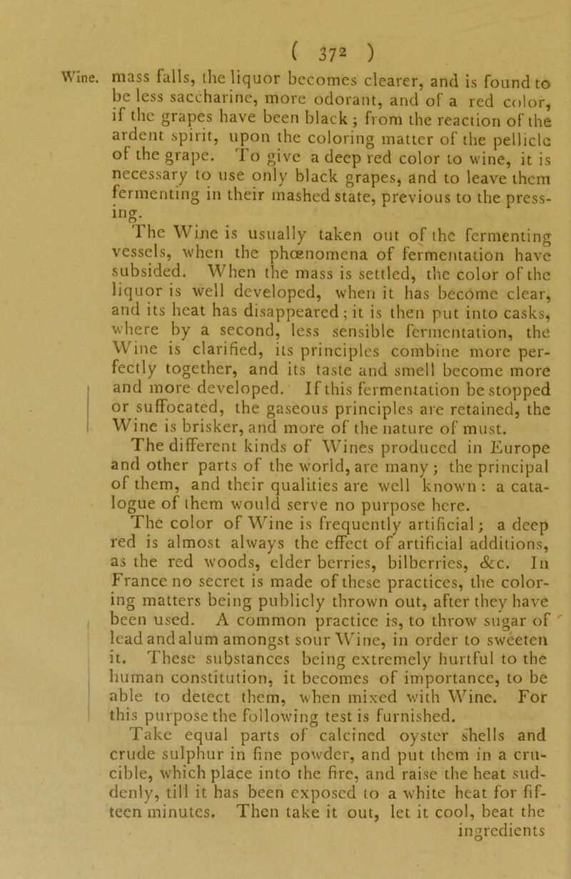 Wine, mass falls, the liquor becomes clearer, and is found to be less saccharine, more odorant, and of a red color, if the grapes have been black ; from the reaction of the ardent spirit, upon the coloring matter of the pellicle of the grape. I o give a deep red color to wine, it is necessary to use only black grapes, and to leave them fermenting in their mashed state, previous to the press- ing- 1 he Wine is usually taken out of the fermenting vessels, when the pheenomena of fermentation have subsided. When the mass is settled, the color of the liquor is well developed, when it has become clear, and its heat has disappeared; it is then put into casks, where by a second, less sensible fermentation, the Wine is clarified, its principles combine more per- fectly together, and its taste and smell become more and more developed. If this fermentation be stopped or suffocated, the gaseous principles are retained, the Wine is brisker, and more of the nature of must. The different kinds of Wines produced in Europe and other parts of the world, are many; the principal of them, and their qualities are well known : a cata- logue of them would serve no purpose here. The color of Wine is frequently artificial; a deep red is almost always the effect of artificial additions, as the red woods, elder berries, bilberries, &c. In France no secret is made of these practices, the color- ing matters being publicly thrown out, after they have been used. A common practice is, to throw sugar of ' lead andalum amongst sour Wine, in order to sweeten it. These substances being extremely hurtful to the human constitution, it becomes of importance, to be able to detect them, when mixed with Wine. For this purpose the following test is furnished. Take equal parts of calcined oyster shells and crude sulphur in fine powder, and put them in a cru- cible, which place into the fire, and raise the heat sud- denly, till it has been exposed to a white heat for fif- teen minutes. Then take it out, let it cool, beat the ingredients