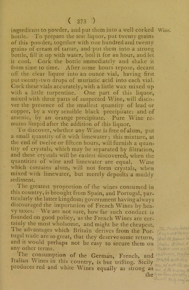 ingredients to powder, and put them into a well corked Wine, bottle. To prepare the test liquor, put twenty grains of’ this powder, together with one hundred and twenty grains of cream of tartar, and put them into a strong bottle, fill it up with water, boil it for an hour, and let it cool. Cork the bottle immediately and shake it. from time to time. After some hours repose, decant off the clear liquor into an ounce vial, having first put twenty-two drops of muriatic acid into each vial. Cork these vials accurately, with a little wax mixed up with a little turpentine. One part of this liquor, mixed with three parts of suspected Wine, will disco- ver the presence of the smallest quantity of lead or copper, by a very sensible black precipitate; and of arsenic, by an orange precipitate. Pure Wine re- mains limpid after the addition of this liquor. To discover, whether any Wine is free of alum, put a small quantity of it with limewater; this mixture, at the end of twelve or fifteen hours, will furnish a quan- tity of crystals, which may be separated by filtration, and these crystals will be easiest discovered, when the quantities of wine and limewater are equal. Wine which contains alum, will not form crystals, when mixed with limewater, but merely deposits a muddy sediment. The greatest proportion of the wines consumed in this country, is brought from Spain, and Portugal, par- ticularly the latter kingdom; government having always discouraged the importation of French Wines by hea- vy taxes. We are not sure, how far such conduct is founded on good policy, as the French Wines are cer- tainly the most wholsome, and might be the cheapest. T. he advantages which Britain derives from the Por- tugal trade are so great, that they deserve some return, and it would perhaps not be easy to secure them on any other terms. The consumption of the German, French, and Italian Wines in this country, is but trifling. Sicily produces red and white Wines equally as strong as