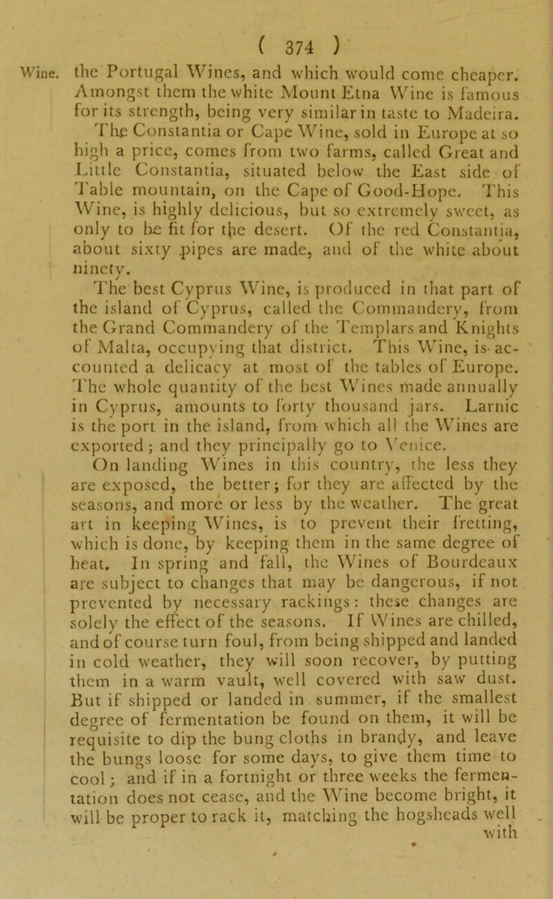 Wine, the Portugal Wines, and which would come cheaper. Amongst them the white Mount Etna Wine is famous for its strength, being very similar in taste to Madeira. Tlip Constantia or Cape Wine, sold in Europe at so high a price, comes from two farms, called Great and Little Constantia, situated below the East side of Table mountain, on the Cape of Good-Hope. This Wine, is highly delicious, but so extremely sweet, as only to be fit lor the desert. Of the red Constantia, about sixty .pipes are made, and of the white about ninety. The best Cyprus Wine, is produced in that part of the island of Cyprus, called the Commandery, from the Grand Commandery of the Templars and Knights of Malta, occupying that district. This Wine, is-ac- counted a delicacy at most of the tables of Europe. The whole quantity of the best Wines made annually in Cyprus, amounts to forty thousand jars. Larnic is the port in the island, from which all the Wines are exported; and they principally go to Venice. On landing Wines in this country, the less they are exposed, the better; for they are affected by the seasons, and more or less by the weather. The great art in keeping Wines, is to prevent their fretting, which is done, by keeping them in the same degree of heat. In spring and fall, the Wines of Bourdeaux are subject to changes that may be dangerous, if not prevented by necessary rackings: these changes are solely the effect of the seasons. If Wines are chilled, and of course turn foul, from being shipped and landed in cold weather, they will soon recover, by putting them in a warm vault, well covered with saw dust. But if shipped or landed in summer, if the smallest degree of fermentation be found on them, it will be requisite to dip the bung cloths in brandy, and leave the bungs loose for some days, to give them time to cool; and if in a fortnight or three weeks the fermen- tation does not cease, and the Wine become bright, it will be proper to rack it, matching the hogsheads well with