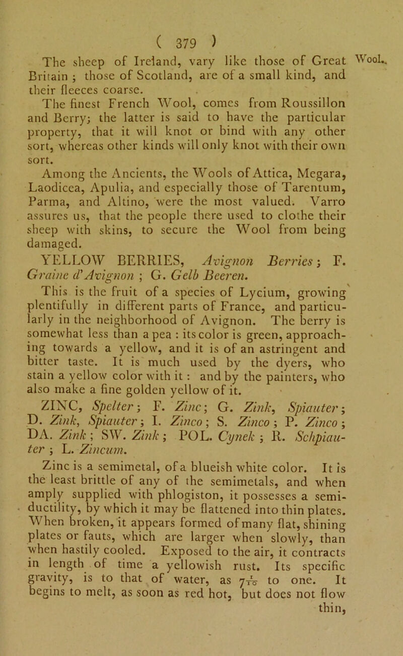 The sheep of Ireland, vary like those of Great Wool.. Britain ; those of Scotland, are of a small kind, and their fleeces coarse. The finest French Wool, comes from Roussillon and Berry; the latter is said to have the particular property, that it will knot or bind with any other sort, whereas other kinds will only knot with their own sort. Among the Ancients, the Wools of Attica, Megara, Laodicea, Apulia, and especially those of Tarentum, Parma, and Altino, were the most valued. Varro assures us, that the people there used to clothe their sheep with skins, to secure the Wool from being damaged. YELLOW BERRIES, Avignon Berries; F. Graine d'Avignon ; G. Gelb Beeren. This is the fruit of a species of Lycium, growing plentifully in different parts of France, and particu- larly in the neighborhood of Avignon. The berry is somewhat less than a pea : its color is green, approach- ing towards a yellow, and it is of an astringent and bitter taste. It is much used by the dyers, who stain a yellow color with it: and by the painters, who also make a fine golden yellow of it. ZINC, Spelter; F. Zinc, G. Zink, Spin liter; D. Zink, Spiciuter; I. Zinco; S. Zinco; P. Zinco ; DA. Zink ; SW. Zink ; POL. Cijnek ; R. Sckpiali- ter ; L. Zincum. Zinc is a semimetal, of a blueish white color. It is the least brittle of any of the semimetals, and when amply supplied with phlogiston, it possesses a semi- ductility, by which it may be flattened into thin plates. When broken, it appears formed of many flat, shining plates or fauts, which are larger when slowly, than when hastily cooled. Exposed to the air, it contracts in length of time a yellowish rust. Its specific gravity, is to that of water, as 7^ to one. It begins to melt, as soon as red hot, but does not flow thin,