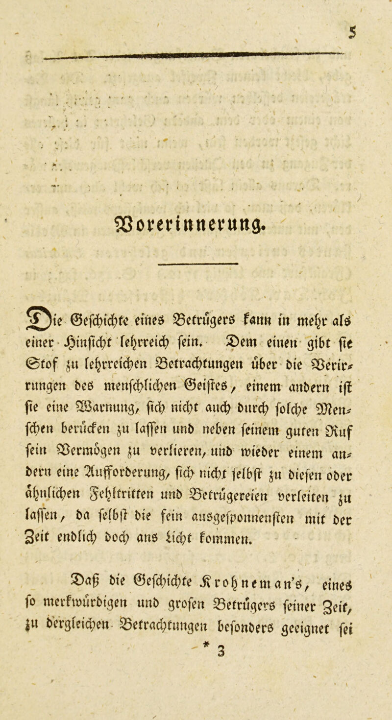 < , / t * m * SSorerinttevung. © ie ©efddd'fe eines Betrügers fann in mefjr afs einer JMnjid?t fejjrreid? fein, ©ein eilten gibt fie 0fof ju fe^rretcben Befrachtungen ü6er bie iSerir* rungen bes menfd?iid?en ©eijies, einem anbern iß fie eine QBarmmg, ftd? nid?t and? bitrd? fofd?e DXetu fd?en benicfen jn (aflfen unb neben feinem guten Stuf fein Sßermogen jn »eriiereit, niib roieber einem an* beim eine ^ufforberung, fid? m'd?jt jeibft ju biefen ober a(?nfid»en gestritten unb Betrügereien »erfeiten ju faffen, ba fefbfi bie fein ausgefponneufien mit bet Seit enbitd? boq? ans fid?t fornmen. *' ‘ * * ©ag bie @efd?id?fe jf r o f? n e m a n’s, eines fo merfrourbigen unb grofeit Betrügers feiner Seit, ju bcrgieict?ett- Befrad?fungeu bcfonbers geeignet fei '* 3