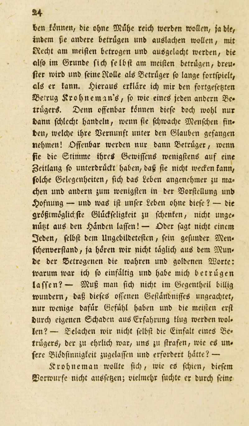 len fünnen, bie ohne SKühe teid> rnerben tvoflen, ja bie, inbem fte anbere betrügen unb au$lad)en mollen, mir £fted)t am meinen betrogen unb auägelacbt rnerben, bie cilfo im ©runbe ftcf> felbft am meinen betrügen, breu* ffer rnirb unb feine ERoUe al$ Betrüger fo lange fortfpielt, cU er fann. £terau$ erflare id) mir ben fortgefe$ten betrug Srobneman^, fo mie eineä jeben anbern be* trüget. £)enn offenbar fiSnnen biefe bod) mof)l nur bann fd)lcd)t hanbeln, mettn fte fd)tvad)e 0ft?enfd)en ftn* ben, melche ihre Vernunft unter ben ©lauben gefangen nehmen! Offenbar rnerben nur bann Betrüger, wenn fte bie 6timme ihre* ©emiffentf menigftentf auf eine geitlang fo unterbrüdt haben, baf fte nid;t meefen fann, folche ©elegen(>eiten, ftd) ba£ Eeben angenehmer $u nta* chen unb anbern $um menigften in ber borfMung unb $ofnung — unb mag ift unfer Eeben ohne biefe ? — bie <jr6gtmoglid;jie ©lücffeligfeit $u fd)enfen, nicht unge* itü£t aug ben £anben laffen! — £>ber fagt nicht einem Sehen, felb(t bem Ungebilbeteften, fein gefunber 9ften* fchenverffanb, ja hüren mir nicht täglich aug bem 9)?un* be ber betrogenen bie mähren unb golbenen S&orte: tvarum mar id) fo einfältig unb habe mich betrügen laffen?— 3Äu§ man ftd) nicht im ©egentheil billig tvunbern, ba§ biefeg offenen ©efTarfbniflfeg ungeachtet, nur menige bafür ©efühl haben unb bie metften erfl burd) eigenen ©chabett aug Erfahrung Hug merben mol* len?— belachen mir nid)t felbft bie (Einfalt eineg be* trüget, ber $u ehrlid) mar, ung $u f?rafen, mie eg un* fere biobftnnigfeit jugelaflfen unb erforbert hatte? — 5b r ohne man mollte ftd), mie eg fehlen, biefem SJormurfc nid)t augfegen; vielmehr fuchte er burch feine