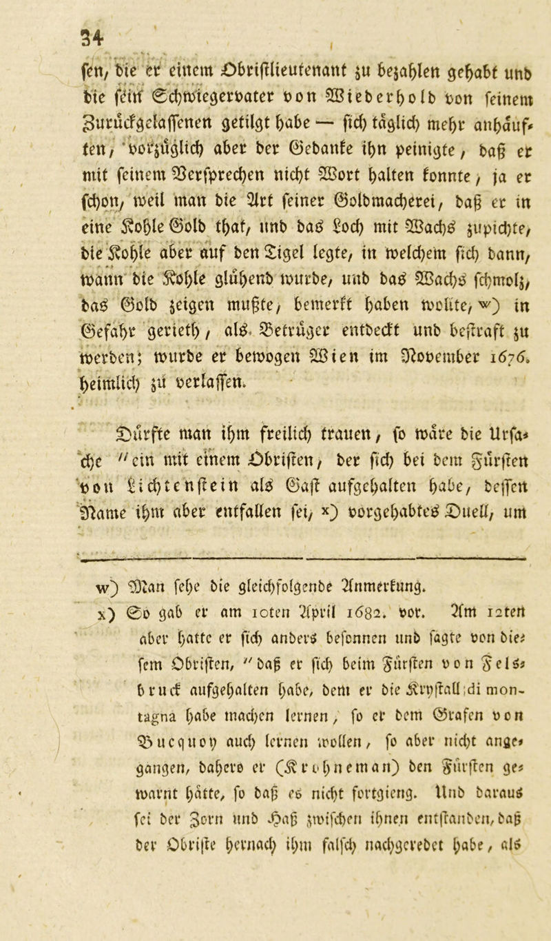 / ^ «• %» > » , . , , fett, bie et einem Shtiglieufenant $u bejahen gehabt unb bie gHtf 6d)toiegetoatet non 2Biebetholb non feinem Sutucfgelaffenett getilgt habe — ftd) tdglid) meljt anhduf* ten, ‘oor$uglid) aber bet ©ebatde tt>n peinigte, bag et mit feinem 2ktfpted)en nicht 2Bott halten tonnte, ja et fd)on/ »eil man bie 2ltt feinet ©olbmad)etei, bag et in eine $ohle ©olb tfjat, unb ba£ £och mit $8ad)£ ^upid)te, bie Sohle abet auf ben Sigel legte, in n>eld)em ftd) bann, tnann bie Äo()le gluljenb tnutbe, unb ba£ 2Bad)£ fd)mol$, ba£ ©olb feigen mugte, bemerkt haben tvolite, w) tn ©efaht geriet!), al£* betrüget entbeeft unb begtaft $u tnetben; tnutbe et betnogen 2£ien im ^onembet 1676. 'heimlich jii netlaflfen. Surfte man ihm fteiltd) trauen, fo tndte bie Utfa* d)c ein mit einem £>bttgen, bet geh bei bem Jürgen non Sid)tengein alg ©ag aufgchalten habe, bejfert Sftame ihm abet entfallen fei, *) notgehabfe^ Suell, um w) ^tan fel)e bie gleichfolgenbe 2lnmertung» x) @0 gab er am ioten 2iprtl 1682. tot. 2fm raten aber hatte er ftd) anbei** befennen unb fagte ton bie* fern öbvigen, bag er ftd) beim Jürgen ton Jel*s brud aufgef)alten habe, bem er bie ^rngaü;di mon- tagna habe mad)cn lernen, fo er bem ©rafen ton QSucquoi) aud) lernen »rollen, fo aber nicht ange* gangen, bahero er (^roljnemart) ben Jürgen ge* toarnt hatte, fo bag e* nicht fortgierig. Unb barau* fei bei* jotn unb JJag $n>tfd)en ihnen entganben, bag ber Obrige hernach ihm falfd) nachgcrebct l;abe, al*