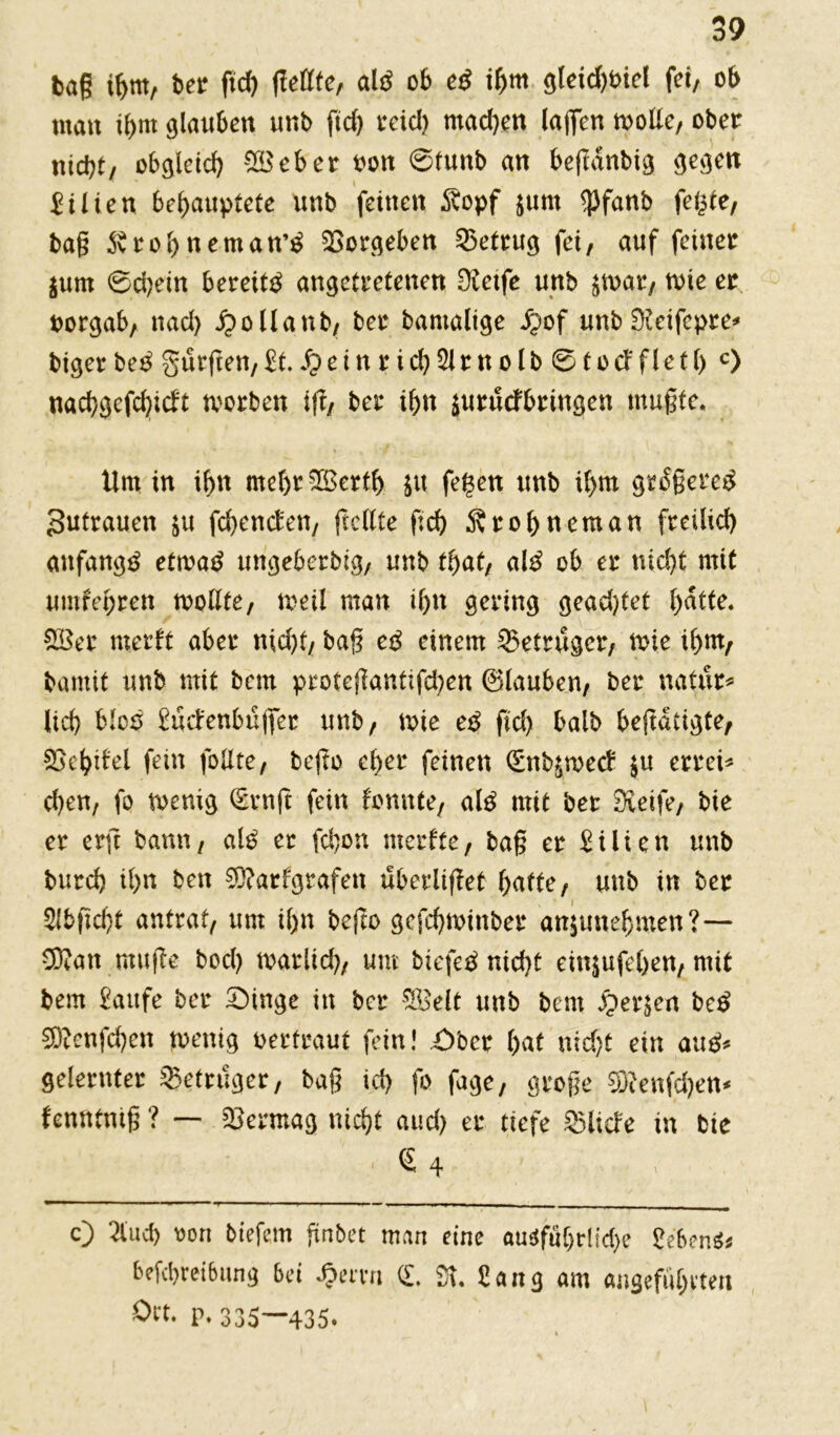 tag if>m, ber ftd) (teilte, aiß ob e$ ihm gteid)bict fei, ob man ihm glauben unb ftd) reid) mad)en (affen wolle, ober nid)t/ obgleich SB eher oon 0tunb an befianbig gegen Eilten behauptete unb feinen $opf jurn $fanb fegte, baß 5vro()neman’£ Vorgehen betrug fei, auf feiner $um 0d;etn bereite angetretenen Sietfe unb ^var, tote er oorgab, nad) ipollanb, ber bantaltge ipof unb Stetfcpre* bigerbe^ gürfren,£t. £>einrid)2ltnolb 0tod'fletl> c) nachgcfd)icft tvorben ift, ber ihn suruefbringen mußte. Um in ihn mehrSBerth $tt fegen unb ihm gr£ßere3 Zutrauen $u fchenden, ft eilte ftd) Ärohneman freilich anfangs etrnatf ungeberbig, unb that, al3 ob er nicht mit umfehren wollte, weil man ihn gering gead)tet hntte. SBer merft aber nid)t/ baß eß einem Betrüger, wie ihm, bantif unb mit bem proteßanttfd)en (Stauben, ber natür* (ich bloo £üdenbüjfer unb/ wie eß ftd) halb betätigte/ Skhdel fein feilte, beßo eher feinen (Snb^roed $u errei* d)en, fo wenig (Ernft fein fonnte, aiß mit ber Steife/ bie er er ft bann/ alß er fd)on merfte, baß er Lilien unb burd) ihn ben S)?arfgrafen überlißet hafte, unb in ber 2(bftd>t antrat/ um il)n befto gcfchwinber anjttnehmen?— 33tan muße bod) warlid), um biefeä nicht einjufehen, mit bem Eaufe ber 2Mnge in ber SBelt unb bem £>er$en beß S)tenfd)en wenig oertraut fein! ,£>bcr hut nid)t ein au£* gelernter Betrüger, baß ich fo fage, große 33?enfd)en* fenntniß ? — Vermag nicht aud) er tiefe Solide in bie £ 4 c) 2lucf> oon biefem ftnbet man eine au^füC>rlid>e £e'6en$* be[cl)rei6ung bei £emi (£, St. Hang am angeführten Ört. p, 335—435.