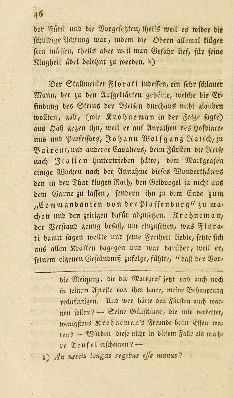 ber gürjt ttnb bie $8orgefe£fen, meil e# roibet bie fd)itlbige Achtung tvat , inbem bie £)bern allemal finget fein muffen, tl)eil# aber weil man ©efabr lief/ für feine Stlugbeif übel belohnt $u werben. k) Ser 6taüntcifter gloraft inbejfen, ein fef>r fctylauet SDeann, ber $u ben 2lufgetiacten gehörte, toeld>e bie (£r* ftnbung be# 0tein# ber SBeifen burd)au# nici)t glauben wollten, gab, (wie SSrobneman in ber golge fagte) au# $ag gegen ibn, weil er auf 5lnrat^en be# Spofbiaco* mt# unb <profefibr#, 3obann 2$olfgang DUtfd), $u 23aireut,unb anbercr Kavalier#, bämgürüen bie Dieife nad) Italien biutertrieben ^aite, bem SÖtarfgrafeu einige $8od)en nad) ber Annahme tiefe# SfBunbertbater# ben in ber ^bat fingen Dtatb, ben 0eiboogel ja nid)t au# bem 0arne $u laffen, fonbern i()n $u bem €nbe 5um „(Eommanbanten non ber^laffenburg $u ma* d)en unb ben zeitigen bafür abjufegett. Sv r ebnem an, ber SSetjlanb genug befag, um einjufeben, wa# glora* ti bamit fagen wollte unb feine greibeit liebte, fegte fid) au# allen Straften bagegen unb mar barüber, wetl er, feinem eigenen 0eftanbnig $u folge, fühlte, bag ber 2>or* bte Meinung, bte ber 5)iartgraf je£t unb auch ned) tn feinem 2lrrefle von il)m batte, meine QM)auptung rechtfertigen. Unb wer dritte ben Surften and) war* nen feilen?— 0eine föunftlinge, bie mit verfettet, wenigftenS Svfobneman’s Sreunbe beim (rffen wa? ten? — SBürben biefe nicht irt tiefem Salle als wal)? re Teufel erfebeinen? — k) An nt'scis longas regibus ejTe manus ?