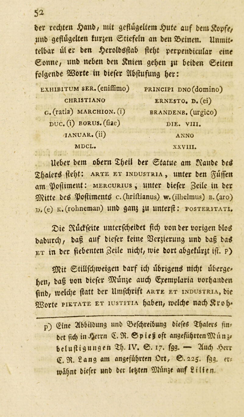 / ber red)ten #anb, mit geflügeltem £ute auf betuÄopfe, unb geflügelten furzen 0tiefeln an ben deinen. Unmit- telbar üt ec ben £erolb$flab flel)t perpenbicular eine 0onne, unb neben ben Änien geben $u beiben Seiten folgenbe SSSorte in biefer Slbflufung her: exhibitum ser. (enifiimo) christiano g. (ratia) marchion. (i) buc. (i) BORUs.(fiae) JANUAR, (ii) MDCL. principi DNo(domino) ERNESTO, D. (ei) BRANDENB, (urglCO) DIE. VIII. ANNO XXVIII. Ueber bem obern £beil ber 0tatue am Dianbe Ui £baler£ flel)t: arte et industria, unter ben Suflen am ^ofliment: mercurius , unter biefer Seite in ber $ftitte be$ ^ofliment^ c. (hriftianus) w. (ilhelmus) b. (aro) b. (e) k. (rohneman) unb gan$ jU unterfl: posteritati. 9iutf feite unterfcbeibet ficb bon ber borigett blog fcaburd), bafl auf biefer feine S8er$ierung unb bag ba$ et in ber fiebenten geile nicht, tvie bort abgefurjt iff. p) ♦ 5Kit 0tillfd)meigen barf id) übrigen^ nid)t uberge- ben, bafl bon biefer 0}?ünie auch Sjemplaria borbanben ftnb, meld)e flatt ber Umfcbrift arte et industria, bie 5ßorte pietate et iustitia haben, welche nachÄrob* p) (£*tne 2lbbilöung unb Q3efdjrei6ung biefeS frn* bet fid) in^errn 0 9t. 0piefj oft angeführten 9)?un$* belufligungen $b* IV. 0.17. fgg. — 2luch .£err €*9t. Sang am angeführten Ort, 0.225. fgg. er* tvüljnt biefer unb ber leiten SÜiünäe auf Sillen.