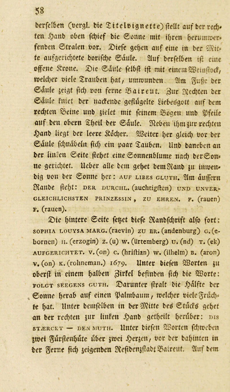 berfelben (oergl. bte Stfeleignette)(teilt aufbertecfr. ten dpanb oben fcfrief bie ©onne mit ifrren freruutmct* fenben ©traten bot. Siefe gefreit auf eine in bet SDlif» te aufgeticfrtete botifcfre ©aule. Sluf betfelben ift eine offene Srone. Sie ©duSe felblf ifl mit einem 2ßeinftocf, »oeldjet öiele Stauben frat/ ummunbcn 31m gufjc bet ©dule jeigt ficfr seit ferne Sattent. gut Sledjten bet ©dttle fniet bet naefettbe geflügelte iiebesgott auf beut testen ©eine unb jielet mit feinem Sogen unb «Pfeile auf ben obern SfreÜ bet ©dule. Sieben ifrnt jttr reefrtett £anb liegt bet leete Äocfret. SBeitet fret gleid) t>ot bet ©aule fdjndbeln ftd) ein paar Saubcn. Unb baneben an bet timen ©eite ffefret eine ©onnenblume naefr bet©on* ne geriefrtet. Ueber alle bem gefret bern Staub 511 inmen* big »on bet ©onne fret: auf ubes gluth. 2lm duffettt 3lanbe ftefrt: der. durchs, (auchtigften) und unver- gleichlichsten Prinzessin , zu ehren, f. (rauen) f. (rauen). £)ie Untere ©eite feget tiefe 0Canbfd>rtft alfo fort; sophia louysa marg. (raevin) zu er. (andenburg) g. (e- / bornen) u. (erzogin) z. (u) w. (ürtemberg) u» (nd) t. (ek) aufgerichtet, v. (on) c. (hriftian) w. (ilhelm) b. (aron) v. (on) k. (rohneman.) 1679. Unter tiefen Porten $u oberff in einem falben 3irfel tefmben ftcb bie Sporte: folgt seegens guth. darunter flralt bte Hälfte ter ©onne b^raB auf einen ^almtaum, meld)er biete grtScb* U bat. Unter berufenen in terC^itfe be£ ©futfg gebet an ter rechten $ur Unten J?anb getf>eilt herüber: dis stjercrt — den muth. Unter tiefen Porten fcfyfccben $u?ei gürflenbüte über $mci Siethen/ ber ber babintett in ter Seme fid> jetgenben SÄeßbenjf?abt3>alreuf. duftem