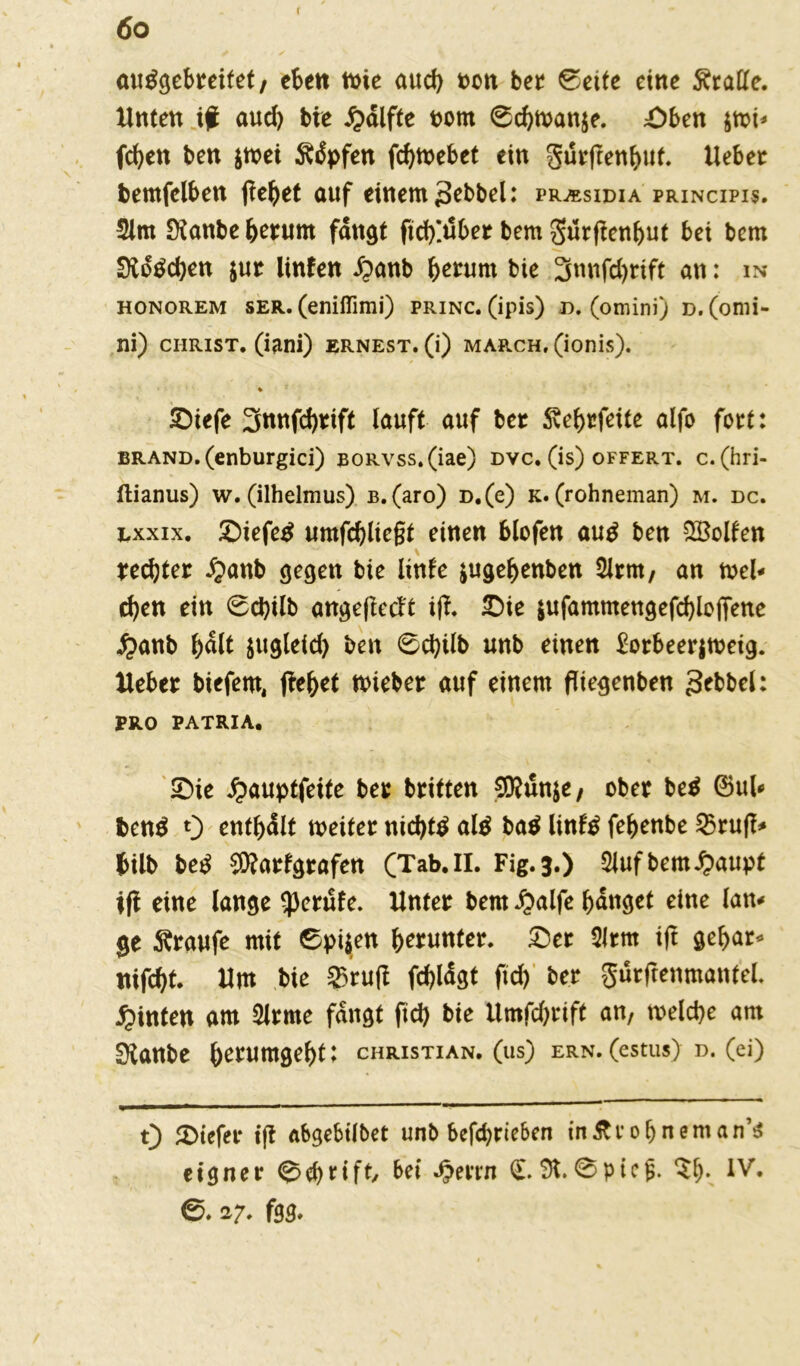 6 o r autfgebreitet, eben tt>ie aud) oon ber 0eite eine Tratte. Unten if aud) bie £dlfte oom 6cbwanje. Oben $wi* fc^en ben $wei $dpfen febwebet ein gurftenbut. Ueber bemfelben jtebet auf einem 3ebbel: prasidia principis. 2lm Staube herum fangt fid)!dber bem gurftenbut bei bem Streben $ur linfen £anb herum bie 3nnfd)tift an: in honorem ser. (eniflimi) princ. (ipis) d. (omini) d. (onii- ni) Christ, (iani) ernest.(0 march, (ionis). * Oiefe 3nnfd)rift lauft auf ber Svebrfeite alfo fort: brand. (enburgici) BORvss.(iae) dvc. (is) offert. c. (hri- ftianus) w. (ilhelmus) b. (aro) D.(e) k. (rohneman) m. dc. exxix. Oiefetf umfcbliegt einen blofen aug ben Rolfen rechter £anb gegen bie linle $ugebenben 2Jrm, an mel- den ein 0d)Ub angeftetft ift. Oie $ufammengefcblojTene £>anb halt jugleid) ben 6cbilb unb einen £orbeerjweig. Heber biefero, jtebet wieber auf einem fliegenben gebbel: PRO PATRIA. Oie £auptfeite ber britten SRunje, ober be$ ®ul* ben$ 0 enthalt weiter nichts al$ ba$ Unfö febenbe 53ruff=* fcilb betf Warfgrafen (Tab. II. Fig.3.) 2luf bem £aupt ijt eine lange Berufe. Unter bem £alfe banget eine lau* ge Traufe mit Spieen herunter. Oer Slrrn ift gebar* ttifebt. Um bie 2>ruft fc&ldgt fich ber gurftenmanfel. hinten am Slrme fangt ftd> bie Umfchrift an, welche am Staube herumgebt: Christian, (us) ern.(estus) d. (ei) 0 Otefer ift abge6ilbet unb befebrteben inftrobneman’s eigner Schrift/ bei ^errn <£.X0pieg. $b* 6.2;. feg.