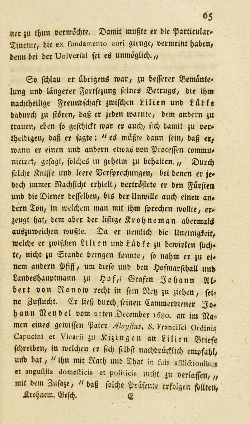 net ju fljun eermocbfe. Damit tnugte et feie «parficular* Sütctur, bie ex fundamento auri giftige, betmeint haben, bennbet betUniverfal fei ed unmoglid). „ @o fd)lau et übrigend war, ju belferet Demante* lung unb längerer Sortfejung feined 25etrugd, bie ihm nachteilige greunbfd.Hift jwifdjen Üilien unb t'übfe baburd) ju ßoren, baß et jeben warnte, bem anbern $u trauen, eben fo gefebieft wat er auch, fid, batnif ju oet* tbetbtgen, baß et fagte: cd müßte bann fein, baß et/ wann er einen unb attbetn etwad non «Proceffen commu* niciret, gefagt, fold)ed in getjeün jit behalten. „ Durch fclcfje Snijfe unb leere 58erfpred)ttngen, bei benen er je* bod) immer 9lacbftd)t erhielt, »ertroßete et ben Surften unb bie Diener bejfeiben, bid bet Unwille aud) einen an* betn iL'ti, tn welchem man mit ihm fpreeben wollte, et* jeugt bat, bem aber ber liftige Sr ob ne man abermald audjuweicben wußte. Da er nemlicb bie Uneinigfeif, Welche et jwifeben £ilien ttnbSübfe ju bewirten fueb» te, nicht ju ©tanbe bringen tonnte, fo nahm er ju ei* nem anbern «Pfiff, um biefe unb ben £ofmarfcball unb Sanbedbauptmann ju £of,| ©vafen 3obann 211* bert non Sionow recht in fein 3?eß $u sieben, fei* ne 3ußud)f. €r ließ burd) feinen (iainmerbiener 3o» bann Sßenbel oom aitenDecembet tögo. an im 3?a= men eined gewifen «pater Alotjfms, s. Franciici Ordinis Capucini et Vicarii ju Äijingen an £iüen Sfitiefe fd)reiben, in weld)en er fid) felbß naebbrutflieb empfahl, uttb bat, ihn mit Statt) unb 2f>at in fnis affliaionlbtt» et angußiis dometlicis et politicie uid)t Jtl berlaffett, „ mit bem Sufaje, baß folcbe Spräfente erfolgen fällten, Ärobncm. ©eßb. ®